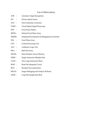 List of Abbreviations
ATR - Automatic Target Recognition
EO - Electro-optical sensor
NUC - Non-Uniformity Correction
VDSP - Visual Digital Signal Processing
FPN - Fixed Noise Pattern
IRFPA - Infrared Focal Plane Array
ID&DE- Integrated Development & Debugging Environment
FPA - Focal Plane Array
CPU - Central Processing Unit
ALU - Arithmetic Logic Unit
BGA - Ball Grid Array
SRAM - Static Random Access Memory
SIMD - Single Instruction Multiple Data
VLIW - Very Large Instruction Word
ROIC - Read Out Integrated Circuit
RNU - Residual Non-uniformities
IDEAS- Image Debugging and Analysis Software
LWIR - Long Wavelength Infra-Red
 