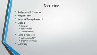 Overview
• Background Information
• Project Goals
• NetworkTiming Protocol
• Stage 1
• Concept
• SoftwareTools
• Troubleshooting
• Stage 2 Research
• Authenticated NTP
• Executing the Attack
• Summary
 