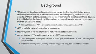 Background
 “Measurement and control applications are increasingly using distributed system
technologies such as network communication, local computing, and distributed
objects.Without a standardized protocol for synchronizing the clocks in these devices,
it is unlikely that the benefits will be realized in the multivendor system component
market” (IEEE 1588, 2008).
 IEEE 1588 describes PTP, a protocol capable of greater time precision than NTP
 GPS or cellular network unusable in many cases
 However, NTP in its base form does not authenticate server/client
 Authenticated NTP used to provide secure NTP connections.
 Quite widespread, although with advent of smart grids, could be used as attack vector against
critical services.
 Has known security flaws (Autokey cookie is only 32 bits long, so it can be brute forced)
 