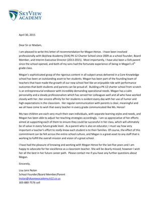 April 30, 2015
Dear Sir or Madam,
I am pleased to write this letter of recommendation for Megan Henze. I have been involved
professionally with SkyView Academy (SVA) PK-12 Charter School since 2009 as a school founder, Board
Member, and Interim Executive Director (2013-2015). Most importantly, I have also been a SVA parent
since the school opened, and both of my sons had the fortunate experience of being in Megan’s 4th
grade class.
Megan’s sophisticated grasp of the rigorous content in all subject areas delivered in a Core Knowledge
school has been an outstanding asset to her students. Megan has been part of the founding team of
teachers that have made the growth of our new school feel like an enjoyable ride with performance
outcomes that both students and parents can be proud of. Building a PK-12 charter school from scratch
is an entrepreneurial endeavor with incredibly demanding operational needs. Megan has a calm
personality and a steady professionalism which has served her colleagues well and all who have worked
closely with her. Her sincere affinity for her students is evident every day with her use of humor and
high expectations in the classroom. Her regular communication with parents is clear, meaningful and
we all have come to wish that every teacher in every grade communicated like Ms. Henze!
My two children are each very much their own individuals, with separate learning styles and needs, and
Megan has been able to adjust her teaching strategies accordingly. I am so appreciative of her efforts
aimed at supporting each of them to ensure they could be successful in her class, which will ultimately
be of value in every future grade level. As a parent who is also an educator, I must say how very
important a teacher’s effort to really know each student is to their families. Of course, the effect of this
commitment can be felt across the entire school culture, and Megan is a great asset to any staff that is
working to fulfill the overall mission and vision of a great school.
I have had the pleasure of knowing and working with Megan Henze for the last five years and I am
happy to advocate for her excellence as a classroom teacher. She will be dearly missed; however I wish
her all the best in her future career path. Please contact me if you have any further questions about
Megan.
Sincerely,
Lisa Jarvi Nolan
School Founder/Board Member/Parent
lnolan@skyviewacademy.k12.co.us
303-880-7576 cell
 