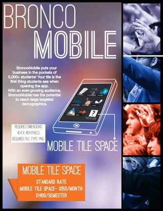 BRONCO
mobile tile space
Standard Rate
Mobile Tile Space- $350/month;
$1400/semester
BroncoMobile puts your
business in the pockets of
5,000+ students! Your tile is the
first thing students see when
opening the app.
With an ever-growing audience,
BroncoMobile has the potential
to reach large targeted
demographics.
mobile tile space
MOBILE
your ad here
?
required dimensions
424 x 404 pixels
Required file type: png
 
