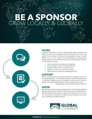 BE A SPONSOR
GROW LOCALLY & GLOBALLY
SHARE
Companies need help to capture today’s growth opportunities that are
down the street and increasingly across the continent and world. Our
sponsors have valuable information and capabilities to assist in global
growth to one or more metros, and we’re dedicated to providing the
opportunities for them to share with companies seeking growth and lower
risk. Our sponsors receive:
	 >	 Warm introductions to customers and partners
	 >	 Access to Export CirclesSM
and Export ReachSM
	 >	 Access to VIP seminars, training and events
	 >	 Exposure in one, two or more metro regions
	 >	 Opportunities to share their knowledge and skills
SUPPORT
Global Chamber provides many ways for sponsors to support companies in
their global expansion. “It’s not about selling our sponsors. We are focused
on educational opportunities and professional communication of how our
sponsors can support global growth, and the rest takes care of itself.”
– Doug Bruhnke, CEO/Founder of Global Chamber®
GROW
Sponsors grow their businesses by extending their reach locally and globally
through the borderless network of CEO’s, executives and professionals in
500 metropolitan areas around the world. Do business in one city? Join
a local chamber. Do business in multiple cities and multiple metro areas?
Join or Sponsor the Global Chamber®
!
SPONSOR AT: GlobalChamber.org/Sponsor
 