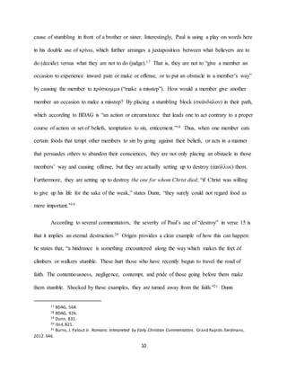 10
cause of stumbling in front of a brother or sister. Interestingly, Paul is using a play on words here
in his double use of κρίνω, which further arranges a juxtaposition between what believers are to
do (decide) versus what they are not to do (judge).17 That is, they are not to “give a member an
occasion to experience inward pain or make or offense, or to put an obstacle in a member’s way”
by causing the member to πρόσκομμα (“make a misstep”). How would a member give another
member an occasion to make a misstep? By placing a stumbling block (σκάνδαλον) in their path,
which according to BDAG is “an action or circumstance that leads one to act contrary to a proper
course of action or set of beliefs, temptation to sin, enticement.”18 Thus, when one member eats
certain foods that tempt other members to sin by going against their beliefs, or acts in a manner
that persuades others to abandon their consciences, they are not only placing an obstacle in those
members’ way and causing offense, but they are actually setting up to destroy (ἀπόλλυε) them.
Furthermore, they are setting up to destroy the one for whom Christ died; “if Christ was willing
to give up his life for the sake of the weak,” states Dunn, “they surely could not regard food as
more important.”19
According to several commentators, the severity of Paul’s use of “destroy” in verse 15 is
that it implies an eternal destruction.20 Origen provides a clear example of how this can happen:
he states that, “a hindrance is something encountered along the way which makes the feet of
climbers or walkers stumble. These hurt those who have recently begun to travel the road of
faith. The contentiousness, negligence, contempt, and pride of those going before them make
them stumble. Shocked by these examples, they are turned away from the faith.”21 Dunn
17 BDAG, 568.
18 BDAG, 926.
19 Dunn, 831.
20 Ibid,821.
21 Burns, J. Patout Jr. Romans: Interpreted by Early Christian Commentators. Grand Rapids:Eerdmans,
2012.346.
 