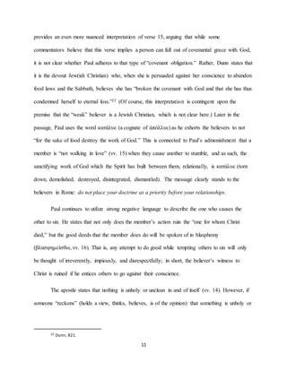 11
provides an even more nuanced interpretation of verse 15, arguing that while some
commentators believe that this verse implies a person can fall out of covenantal grace with God,
it is not clear whether Paul adheres to that type of “covenant obligation.” Rather, Dunn states that
it is the devout Jew(ish Christian) who, when she is persuaded against her conscience to abandon
food laws and the Sabbath, believes she has “broken the covenant with God and that she has thus
condemned herself to eternal loss.”22 (Of course, this interpretation is contingent upon the
premise that the “weak” believer is a Jewish Christian, which is not clear here.) Later in the
passage, Paul uses the word κατάλυε (a cognate of ἀπόλλυε) as he exhorts the believers to not
“for the sake of food destroy the work of God.” This is connected to Paul’s admonishment that a
member is “not walking in love” (vv. 15) when they cause another to stumble, and as such, the
sanctifying work of God which the Spirit has built between them, relationally, is κατάλυε (torn
down, demolished, destroyed, disintegrated, dismantled). The message clearly stands to the
believers in Rome: do not place your doctrine as a priority before your relationships.
Paul continues to utilize strong negative language to describe the one who causes the
other to sin. He states that not only does the member’s action ruin the “one for whom Christ
died,” but the good deeds that the member does do will be spoken of in blasphemy
(βλασφημείσθω, vv. 16). That is, any attempt to do good while tempting others to sin will only
be thought of irreverently, impiously, and disrespectfully; in short, the believer’s witness to
Christ is ruined if he entices others to go against their conscience.
The apostle states that nothing is unholy or unclean in and of itself (vv. 14). However, if
someone “reckons” (holds a view, thinks, believes, is of the opinion) that something is unholy or
22 Dunn, 821.
 