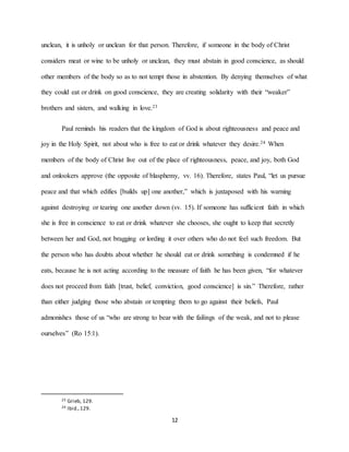 12
unclean, it is unholy or unclean for that person. Therefore, if someone in the body of Christ
considers meat or wine to be unholy or unclean, they must abstain in good conscience, as should
other members of the body so as to not tempt those in abstention. By denying themselves of what
they could eat or drink on good conscience, they are creating solidarity with their “weaker”
brothers and sisters, and walking in love.23
Paul reminds his readers that the kingdom of God is about righteousness and peace and
joy in the Holy Spirit, not about who is free to eat or drink whatever they desire.24 When
members of the body of Christ live out of the place of righteousness, peace, and joy, both God
and onlookers approve (the opposite of blasphemy, vv. 16). Therefore, states Paul, “let us pursue
peace and that which edifies [builds up] one another,” which is juxtaposed with his warning
against destroying or tearing one another down (vv. 15). If someone has sufficient faith in which
she is free in conscience to eat or drink whatever she chooses, she ought to keep that secretly
between her and God, not bragging or lording it over others who do not feel such freedom. But
the person who has doubts about whether he should eat or drink something is condemned if he
eats, because he is not acting according to the measure of faith he has been given, “for whatever
does not proceed from faith [trust, belief, conviction, good conscience] is sin.” Therefore, rather
than either judging those who abstain or tempting them to go against their beliefs, Paul
admonishes those of us “who are strong to bear with the failings of the weak, and not to please
ourselves” (Ro 15:1).
23 Grieb, 129.
24 Ibid.,129.
 