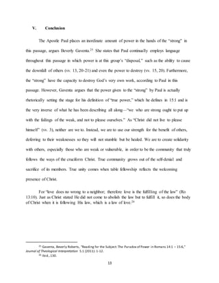 13
V. Conclusion
The Apostle Paul places an inordinate amount of power in the hands of the “strong” in
this passage, argues Beverly Gaventa.25 She states that Paul continually employs language
throughout this passage in which power is at this group’s “disposal,” such as the ability to cause
the downfall of others (vv. 13, 20-21) and even the power to destroy (vv. 15, 20). Furthermore,
the “strong” have the capacity to destroy God’s very own work, according to Paul in this
passage. However, Gaventa argues that the power given to the “strong” by Paul is actually
rhetorically setting the stage for his definition of “true power,” which he defines in 15:1 and is
the very inverse of what he has been describing all along—“we who are strong ought to put up
with the failings of the weak, and not to please ourselves.” As “Christ did not live to please
himself” (vv. 3), neither are we to. Instead, we are to use our strength for the benefit of others,
deferring to their weaknesses so they will not stumble but be healed. We are to create solidarity
with others, especially those who are weak or vulnerable, in order to be the community that truly
follows the ways of the cruciform Christ. True community grows out of the self-denial and
sacrifice of its members. True unity comes when table fellowship reflects the welcoming
presence of Christ.
For “love does no wrong to a neighbor; therefore love is the fulfilling of the law” (Ro
13:10). Just as Christ stated He did not come to abolish the law but to fulfill it, so does the body
of Christ when it is following His law, which is a law of love.26
25 Gaventa, Beverly Roberts, “Reading for the Subject: The Paradox of Power in Romans 14:1 – 15:6,”
Journal of Theological Interpretation 5.1 (2011): 1-12.
26 Ibid.,130.
 