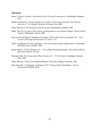 14
Bibliography
Burns, J. Patout Jr. Romans: Interpreted by Early Christian Commentators. Grand Rapids: Eerdmans,
2012.
Danker, Frederick W. A Greek-English Lexicon of the NewTestament and other early Christian
Literature, 3rd
ed. Chicago:University of Chicago Press,2000.
Dunn, James D. G. The Theology of Paul the Apostle. Grand Rapids: Eerdmans, 1998.
Elliott, Neil. The Arrogance of the Nations: Reading Romansin the Shadowof Empire:Paulin Critical
Contexts. Minneapolis: Fortress,2008.
Gaventa, Beverly Roberts, “Reading for the Subject: The Paradox of Power in Romans 14:1 – 15:6,”
Journal of Theological Interpretation 5.1 (2011): 1-12.
Grieb, A. Katherine. The Story of Romans:A Narrative Defense of God’sRighteousness. Westminster
John Knox Press:Louisville, 2002.
Karris, Robert J.,O.F.M.,“Romans 14:1 – 15:13 and the Occasion of Romans,” The Catholic Biblical
Quarterly 34 (1973): 155-178.
Reasoner,Mark. The Strong and the Weak: Romans14.1 – 15.13 in Context.Cambridge: University
Press,1999.
Shum, Shiu-Lun, “Paul’s Use of Isaiah in Romans,” Ph.D. Diss., Glasgow University: 2002.
Smit, Peter-Ben,“A Symposium on Romans 14:17? A Note on Paul’s Terminology,” Novum
Testamentum 49 (2007): 40-53.
 