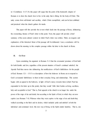 2
in 1 Corinthians 11:17-34, this paper will argue that the point of the fourteenth chapter of
Romans is to show the church how to live in the unity that is fitting for the body of Christ. This
unity comes from self-denial and sacrifice, which Christ exemplified, and can be best exhibited
and practiced when the church gathers for meals.
This paper will first provide the co-text which leads into the passage of focus, delineating
the overarching themes of Paul’s letter to this point. Next, this paper will provide a brief
summary of the socio-cultural context in which Paul’s letter was written. Third, an exegesis and
explanation of the rhetorical thrust of the passage will be delineated. Last, a conclusion will be
drawn about the meaning in this complex passage within the letter to the church in Rome.
II. Co-Text
Upon concluding his argument in Romans 9-11 that the covenantal promises of God hold
for both Gentile and Jew, regardless of the present situation of Israel’s continual unbelief, the
Apostle Paul then moves into delineating the ramifications of God’s faithfulness for the people
of God. Romans 12:1 - 15:13 is a description of how the believers in Rome are to respond to
God’s covenantal faithfulness to them in their everyday living and relationships. This section
begins with an appeal to the believers, in light of God’s mercy towards them (which Paul has
expounded in his letter up to this point), that they would “offer their bodies as living sacrifices,
holy and acceptable to God.” That is, Paul appeals to the church to no longer live under the
power of the reign of sin and death, but according to the Spirit of God, to which they are now
captive (see Romans 7-8). Whereas when they were captive to the reign of sin and death they
walked according to the flesh and its desires, which included pride and unbelief at both the
individual and communal level, this new way of living in the Spirit entails humility. That is, one
 