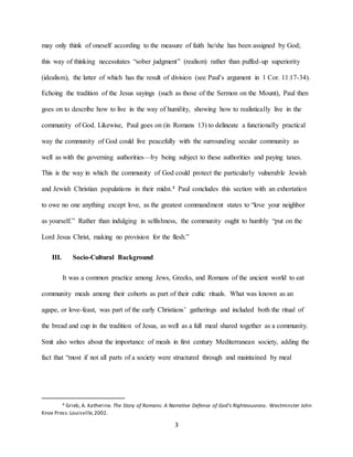 3
may only think of oneself according to the measure of faith he/she has been assigned by God;
this way of thinking necessitates “sober judgment” (realism) rather than puffed-up superiority
(idealism), the latter of which has the result of division (see Paul’s argument in 1 Cor. 11:17-34).
Echoing the tradition of the Jesus sayings (such as those of the Sermon on the Mount), Paul then
goes on to describe how to live in the way of humility, showing how to realistically live in the
community of God. Likewise, Paul goes on (in Romans 13) to delineate a functionally practical
way the community of God could live peacefully with the surrounding secular community as
well as with the governing authorities—by being subject to these authorities and paying taxes.
This is the way in which the community of God could protect the particularly vulnerable Jewish
and Jewish Christian populations in their midst.4 Paul concludes this section with an exhortation
to owe no one anything except love, as the greatest commandment states to “love your neighbor
as yourself.” Rather than indulging in selfishness, the community ought to humbly “put on the
Lord Jesus Christ, making no provision for the flesh.”
III. Socio-Cultural Background
It was a common practice among Jews, Greeks, and Romans of the ancient world to eat
community meals among their cohorts as part of their cultic rituals. What was known as an
agape, or love-feast, was part of the early Christians’ gatherings and included both the ritual of
the bread and cup in the tradition of Jesus, as well as a full meal shared together as a community.
Smit also writes about the importance of meals in first century Mediterranean society, adding the
fact that “most if not all parts of a society were structured through and maintained by meal
4 Grieb, A. Katherine. The Story of Romans: A Narrative Defense of God’s Righteousness. Westminster John
Knox Press:Louisville,2002.
 