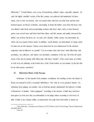 4
fellowship.”5 Formal dinners were a way of transmitting cultural values, especially etiquette. As
such, the highly stratified society of the first century was enforced and maintained by these
meals, such as who was invited, who was seated where (the host sat at the front and the most
honored guests sat closest to him/her, descending in honor the further away from the host), who
was allotted what foods and corresponding portions (the host’s inner circle or most honored
guests were served more and better food than others, and this amount and quality decreased the
further one sat from the host), etc. As such, one’s identity within society was determined by
where one was seated at these meals. In addition, social identity was determined to a large extent
by what one ate (for instance, Seneca wrote about how he was embarrassed by the aberrant
vegetarian diet he followed as a youth).6 It is no wonder, then, that Jesus’ table fellowship with
prostitutes, tax collectors, and sinners was absolutely scandalous in his day. He broke all social
norms of his day by sharing table fellowship with those “outside” of his social status as a rabbi,
as well as by not adhering to the kosher laws of the Torah (which we can surmise by the fact that
he ate with anyone, anywhere).
IV. Rhetorical Thrust of the Passage
In Romans 14, the Apostle Paul continues to delineate his teaching on how the church in
Rome can respond to God’s covenantal faithfulness—this time in a very practical manner—by
refraining from judging one another. Just as Paul has already admonished the believers to think
of themselves in humble, “sober judgment,” according to the measure of faith they each have
been given by God, now they are admonished to not judge others according to their level of
faith. If faith is not a human ability or achievement but a gift from God which is meted out
5 Smit, Peter-Ben, “A Symposiumon Romans 14:17? A Note on Paul’s Terminology,” Novum Testamentum
49 (2007):40-53.
6 Ibid.,42.
 