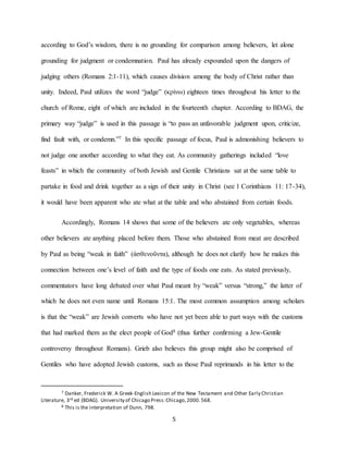 5
according to God’s wisdom, there is no grounding for comparison among believers, let alone
grounding for judgment or condemnation. Paul has already expounded upon the dangers of
judging others (Romans 2:1-11), which causes division among the body of Christ rather than
unity. Indeed, Paul utilizes the word “judge” (κρίνω) eighteen times throughout his letter to the
church of Rome, eight of which are included in the fourteenth chapter. According to BDAG, the
primary way “judge” is used in this passage is “to pass an unfavorable judgment upon, criticize,
find fault with, or condemn.”7 In this specific passage of focus, Paul is admonishing believers to
not judge one another according to what they eat. As community gatherings included “love
feasts” in which the community of both Jewish and Gentile Christians sat at the same table to
partake in food and drink together as a sign of their unity in Christ (see 1 Corinthians 11: 17-34),
it would have been apparent who ate what at the table and who abstained from certain foods.
Accordingly, Romans 14 shows that some of the believers ate only vegetables, whereas
other believers ate anything placed before them. Those who abstained from meat are described
by Paul as being “weak in faith” (ἀσθενοῦντα), although he does not clarify how he makes this
connection between one’s level of faith and the type of foods one eats. As stated previously,
commentators have long debated over what Paul meant by “weak” versus “strong,” the latter of
which he does not even name until Romans 15:1. The most common assumption among scholars
is that the “weak” are Jewish converts who have not yet been able to part ways with the customs
that had marked them as the elect people of God8 (thus further confirming a Jew-Gentile
controversy throughout Romans). Grieb also believes this group might also be comprised of
Gentiles who have adopted Jewish customs, such as those Paul reprimands in his letter to the
7 Danker, Frederick W. A Greek-English Lexicon of the New Testament and Other Early Christian
Literature, 3rd ed (BDAG). University of Chicago Press:Chicago,2000. 568.
8 This is the interpretation of Dunn, 798.
 
