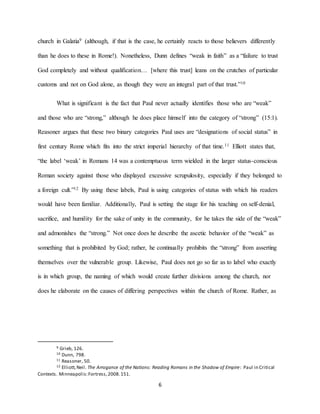 6
church in Galatia9 (although, if that is the case, he certainly reacts to those believers differently
than he does to these in Rome!). Nonetheless, Dunn defines “weak in faith” as a “failure to trust
God completely and without qualification… [where this trust] leans on the crutches of particular
customs and not on God alone, as though they were an integral part of that trust.”10
What is significant is the fact that Paul never actually identifies those who are “weak”
and those who are “strong,” although he does place himself into the category of “strong” (15:1).
Reasoner argues that these two binary categories Paul uses are “designations of social status” in
first century Rome which fits into the strict imperial hierarchy of that time.11 Elliott states that,
“the label ‘weak’ in Romans 14 was a contemptuous term wielded in the larger status-conscious
Roman society against those who displayed excessive scrupulosity, especially if they belonged to
a foreign cult.”12 By using these labels, Paul is using categories of status with which his readers
would have been familiar. Additionally, Paul is setting the stage for his teaching on self-denial,
sacrifice, and humility for the sake of unity in the community, for he takes the side of the “weak”
and admonishes the “strong.” Not once does he describe the ascetic behavior of the “weak” as
something that is prohibited by God; rather, he continually prohibits the “strong” from asserting
themselves over the vulnerable group. Likewise, Paul does not go so far as to label who exactly
is in which group, the naming of which would create further divisions among the church, nor
does he elaborate on the causes of differing perspectives within the church of Rome. Rather, as
9 Grieb, 126.
10 Dunn, 798.
11 Reasoner, 50.
12 Elliott,Neil. The Arrogance of the Nations: Reading Romans in the Shadow of Empire: Paul in Critical
Contexts. Minneapolis:Fortress,2008.151.
 