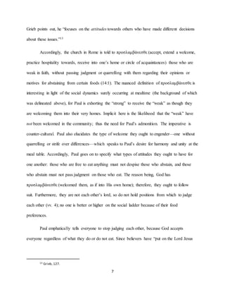 7
Grieb points out, he “focuses on the attitudes towards others who have made different decisions
about these issues.”13
Accordingly, the church in Rome is told to προσλαμβάνεσθε (accept, extend a welcome,
practice hospitality towards, receive into one’s home or circle of acquaintances) those who are
weak in faith, without passing judgment or quarrelling with them regarding their opinions or
motives for abstaining from certain foods (14:1). The nuanced definition of προσλαμβάνεσθε is
interesting in light of the social dynamics surely occurring at mealtime (the background of which
was delineated above), for Paul is exhorting the “strong” to receive the “weak” as though they
are welcoming them into their very homes. Implicit here is the likelihood that the “weak” have
not been welcomed in the community; thus the need for Paul’s admonition. The imperative is
counter-cultural. Paul also elucidates the type of welcome they ought to engender—one without
quarrelling or strife over differences—which speaks to Paul’s desire for harmony and unity at the
meal table. Accordingly, Paul goes on to specify what types of attitudes they ought to have for
one another: those who are free to eat anything must not despise those who abstain, and those
who abstain must not pass judgment on those who eat. The reason being, God has
προσλαμβάνεσθε (welcomed them, as if into His own home); therefore, they ought to follow
suit. Furthermore, they are not each other’s lord, so do not hold positions from which to judge
each other (vv. 4); no one is better or higher on the social ladder because of their food
preferences.
Paul emphatically tells everyone to stop judging each other, because God accepts
everyone regardless of what they do or do not eat. Since believers have “put on the Lord Jesus
13 Grieb, 127.
 