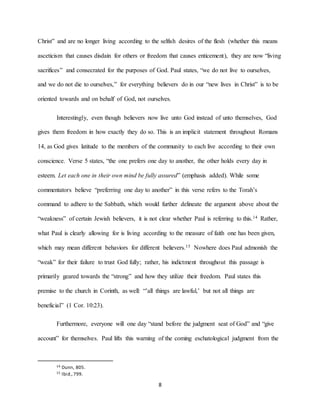 8
Christ” and are no longer living according to the selfish desires of the flesh (whether this means
asceticism that causes disdain for others or freedom that causes enticement), they are now “living
sacrifices” and consecrated for the purposes of God. Paul states, “we do not live to ourselves,
and we do not die to ourselves,” for everything believers do in our “new lives in Christ” is to be
oriented towards and on behalf of God, not ourselves.
Interestingly, even though believers now live unto God instead of unto themselves, God
gives them freedom in how exactly they do so. This is an implicit statement throughout Romans
14, as God gives latitude to the members of the community to each live according to their own
conscience. Verse 5 states, “the one prefers one day to another, the other holds every day in
esteem. Let each one in their own mind be fully assured” (emphasis added). While some
commentators believe “preferring one day to another” in this verse refers to the Torah’s
command to adhere to the Sabbath, which would further delineate the argument above about the
“weakness” of certain Jewish believers, it is not clear whether Paul is referring to this.14 Rather,
what Paul is clearly allowing for is living according to the measure of faith one has been given,
which may mean different behaviors for different believers.15 Nowhere does Paul admonish the
“weak” for their failure to trust God fully; rather, his indictment throughout this passage is
primarily geared towards the “strong” and how they utilize their freedom. Paul states this
premise to the church in Corinth, as well: “’all things are lawful,’ but not all things are
beneficial” (1 Cor. 10:23).
Furthermore, everyone will one day “stand before the judgment seat of God” and “give
account” for themselves. Paul lifts this warning of the coming eschatological judgment from the
14 Dunn, 805.
15 Ibid.,799.
 