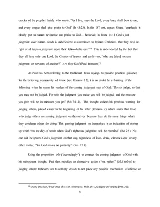 9
oracles of the prophet Isaiah, who wrote, “As I live, says the Lord, every knee shall bow to me,
and every tongue shall give praise to God” (Is 45:23). In this OT text, argues Shum, “emphasis is
clearly put on human reverence and praise to God… however, in Rom. 14:11 God’s just
judgment over human deeds is underscored as a reminder to Roman Christians that they have no
right at all to pass judgment upon their fellow-believers.”16 This is underscored by the fact that
they all have only one Lord, the Creator of heaven and earth—so, “who are [they] to pass
judgment on servants of another?” Are they God (Paul intimates)?
As Paul has been referring to the traditional Jesus sayings to provide practical guidance
for the believing community of Rome (see Romans 12), it is no doubt he is thinking of the
following when he warns his readers of the coming judgment seat of God: “Do not judge, so that
you may not be judged. For with the judgment you make you will be judged, and the measure
you give will be the measure you get” (Mt 7:1-2). This thought echoes his previous warning for
judging others, placed closer to the beginning of his letter (Romans 2), which states that those
who judge others are passing judgment on themselves because they do the same things which
they condemn others for doing. This passing judgment on themselves is an indication of storing
up wrath “on the day of wrath when God’s righteous judgment will be revealed” (Ro 2:5). No
one will be spared God’s judgment on that day, regardless of food, drink, circumcision, or any
other matter, “for God shows no partiality” (Ro. 2:11).
Using the preposition οὖν (“accordingly”) to connect the coming judgment of God with
his subsequent thought, Paul then provides an alternative action (“but rather,” ἀλλὰ τοῦτο) to
judging others: believers are to actively decide to not place any possible mechanism of offense or
16 Shum, Shiu-Lun, “Paul’s Use of Isaiah in Romans,” Ph.D. Diss.,GlasgowUniversity:1999.250.
 