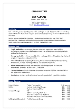CURRICULUM VITAE
JIM DATSON
OStJ, BSc, DipBA, , FFINZ, FFIA
Mobile 027 490 5252
Email Jim.Datson@xtra.co.nz
Summary
I am particularly suited to and experienced in working in or with the community and voluntary
sector with its mix of voluntary and paid roles, democratic operating environment and resource
limitations.
My skill set has enabled me to become a skilled senior manager with over thirty years’
experience as a leadership professional, team manager, governance advisor and problem-
solver. More than 15 years’ experience at senior management level.
Relevant skills
• People leadership – recruitment, selection, induction, supervision, team building,
performance management and a focus on results - up to 31 direct reports including both
paid staff and volunteers.
• Strategy leadership –evidence based decision-making, problem solving, balancing short and
long-term imperatives and sustainability.
• Financial leadership –budgeting, forecasting, financial interpretation and accountability,
data analysis, financial modelling and asset and capital management.
• Project leadership – initiating, overseeing and completing projects including the
management of project, technical and ICT specialists.
• Communications – written and verbal communication, public speaking, meeting chairing
and stakeholder engagement.
• Negotiating –contract, funding, industrial and policy, particularly in conflict resolution.
Career Summary
Project Director
St John
Project Periscope Ltd
National Fundraising Manager
Regional Executive Officer
2016 - current
2011 – 2015
2003 – 2010
Contract Manager IHC
NZ Woman’s Refuge Collective
Royal NZ Foundation for the Blind
Presbyterian Support Services Northern
1999 – 2002
1997 – 1999
1994 – 1999
1995 – 1999
Self Employed Consultant Peak Performance Group 2001 – 2003
 