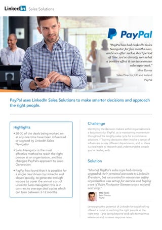 “PayPal has had LinkedIn Sales
Navigator for five months now,
and even after such a short period
of time, we’ve already seen what
a positive effect it can have on our
sales approach.”
Mike Davies
Sales Director, UK and Ireland
PayPal
“Most of PayPal’s sales reps had already
upgraded their personal accounts to LinkedIn
Premium, but we wanted to ensure our entire
organisation was set up for success and buying
a set of Sales Navigator licenses was a natural
next step.”
Mike Davies
Sales Director
PayPal
PayPal uses LinkedIn Sales Solutions to make smarter decisions and approach
the right people.
Challenge
Identifying the decision-makers within organisations is
a key priority for PayPal, as is maintaining momentum
throughout the lengthy sales cycle for e-commerce
solutions. IT buying decisions often involve a range of
influencers across different departments, and so there
is a real need to research and understand the people
you’re dealing with.
Solution
Sales Solutions
Highlights
•	20-30 of the deals being worked on
at any one time have been influenced
or sourced by LinkedIn Sales
Navigator
•	Sales Navigator is the most
effective method to reach the right
person at an organisation, and has
changed PayPal’s approach to Lead
Generation
•	PayPal has found that it is possible for
a single deal driven by LinkedIn and
closed quickly, to generate enough
income to cover the annual cost of
LinkedIn Sales Navigator; this is in
contrast to average deal cycles which
can take between 3-12 months
Leveraging the potential of LinkedIn for social selling
offered a route to reaching the right people at the
right time – and going beyond cold calls to maximise
relevance and increase response rates.
 