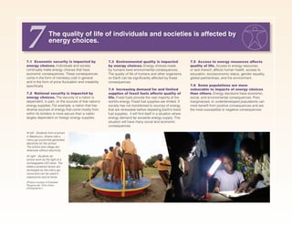 7.1 Economic security is impacted by
energy choices. Individuals and society
continually make energy choices that have
economic consequences. These consequences
come in the form of monetary cost in general
and in the form of price fluctuation and instability
specifically.
7.2 National security is impacted by
energy choices. The security of a nation is
dependent, in part, on the sources of that nation’s
energy supplies. For example, a nation that has
diverse sources of energy that come mostly from
within its borders is more secure than a nation
largely dependent on foreign energy supplies.
7.3 Environmental quality is impacted
by energy choices. Energy choices made
by humans have environmental consequences.
The quality of life of humans and other organisms
on Earth can be significantly affected by these
consequences.
7.4 Increasing demand for and limited
supplies of fossil fuels affects quality of
life. Fossil fuels provide the vast majority of the
world’s energy. Fossil fuel supplies are limited. If
society has not transitioned to sources of energy
that are renewable before depleting Earth’s fossil
fuel supplies, it will find itself in a situation where
energy demand far exceeds energy supply. This
situation will have many social and economic
consequences.
The quality of life of individuals and societies is affected by
energy choices.
7 7.5 Access to energy resources affects
quality of life. Access to energy resources,
or lack thereof, affects human health, access to
education, socioeconomic status, gender equality,
global partnerships, and the environment.
7.6 Some populations are more
vulnerable to impacts of energy choices
than others. Energy decisions have economic,
social, and environmental consequences. Poor,
marginalized, or underdeveloped populations can
most benefit from positive consequences and are
the most susceptible to negative consequences.
At left - Students from a school
in Madavunu, Ghana ride a
merry-go-round that generates
electricity for the school.
The school and village are
otherwise without electricity.
At right - Students do
school work by the light of a
rechargeable LED lamp. The
battery-powered lamps are
recharged by the merry-go-
round and can be used in
classrooms and at home.
(Photos courtesy of Empower
Playgrounds. Chris Owen,
photographer.)
 