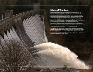 Origins of This Guide
Development of this guide began at a workshop sponsored by the
Department of Energy (DOE) and the American Association for the
Advancement of Science (AAAS) in the fall of 2010. Multiple federal
agencies, non-governmental organizations, and numerous individuals
contributed to the development through an extensive review and
comment process. Discussion and information gathered at AAAS,
WestEd, and DOE-sponsored Energy Literacy workshops in the spring of
2011 contributed substantially to the refinement of the guide.
Intended use of this document as a guide includes, but is not limited to,
formal and informal energy education, standards development, curriculum
design, assessment development, and educator trainings.
Energy Literacy: Essential Principles and Fundamental Concepts
for Energy Education identifies seven Essential Principles and a set of
Fundamental Concepts to support each principle. This guide does not
seek to identify all areas of energy understanding, but rather to focus on
those that are essential for all citizens.
 