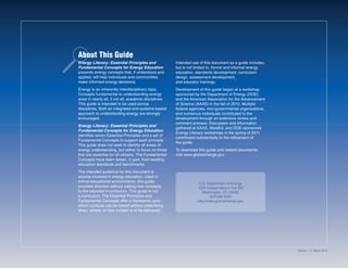 Intended use of this document as a guide includes,
but is not limited to, formal and informal energy
education, standards development, curriculum
design, assessment development,
and educator trainings.
Development of this guide began at a workshop
sponsored by the Department of Energy (DOE)
and the American Association for the Advancement
of Science (AAAS) in the fall of 2010. Multiple
federal agencies, non-governmental organizations,
and numerous individuals contributed to the
development through an extensive review and
comment process. Discussion and information
gathered at AAAS, WestEd, and DOE-sponsored
Energy Literacy workshops in the spring of 2011
contributed substantially to the refinement of
the guide.
To download this guide and related documents,
visit www.globalchange.gov.
U.S. Department of Energy
1000 Independence Ave SW
Washington, DC 20585
202-586-5000
http://www.globalchange.gov
Energy Literacy: Essential Principles and
Fundamental Concepts for Energy Education
presents energy concepts that, if understood and
applied, will help individuals and communities
make informed energy decisions.
Energy is an inherently interdisciplinary topic.
Concepts fundamental to understanding energy
arise in nearly all, if not all, academic disciplines.
This guide is intended to be used across
disciplines. Both an integrated and systems-based
approach to understanding energy are strongly
encouraged.
Energy Literacy: Essential Principles and
Fundamental Concepts for Energy Education
identifies seven Essential Principles and a set of
Fundamental Concepts to support each principle.
This guide does not seek to identify all areas of
energy understanding, but rather to focus on those
that are essential for all citizens. The Fundamental
Concepts have been drawn, in part, from existing
education standards and benchmarks.
The intended audience for this document is
anyone involved in energy education. Used in
formal educational environments, this guide
provides direction without adding new concepts
to the educator’s curriculum. This guide is not
a curriculum. The Essential Principles and
Fundamental Concepts offer a framework upon
which curricula can be based without prescribing
when, where, or how content is to be delivered.
About This Guide
Version 1.0: March 2012
 