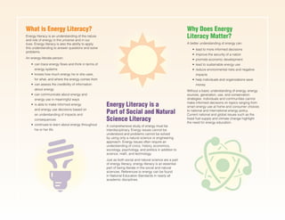 What is Energy Literacy?
Energy literacy is an understanding of the nature
and role of energy in the universe and in our
lives. Energy literacy is also the ability to apply
this understanding to answer questions and solve
problems.
An energy-literate person:
•	 can trace energy flows and think in terms of
energy systems
•	 knows how much energy he or she uses,
for what, and where the energy comes from
•	 can assess the credibility of information
about energy
•	 can communicate about energy and
energy use in meaningful ways
•	 is able to make informed energy
and energy use decisions based on
an understanding of impacts and
consequences
•	 continues to learn about energy throughout
his or her life
Why Does Energy
Literacy Matter?
A better understanding of energy can:
•	 lead to more informed decisions
•	 improve the security of a nation
•	 promote economic development
•	 lead to sustainable energy use
•	 reduce environmental risks and negative
impacts
•	 help individuals and organizations save
money
Without a basic understanding of energy, energy
sources, generation, use, and conservation
strategies, individuals and communities cannot
make informed decisions on topics ranging from
smart energy use at home and consumer choices
to national and international energy policy.
Current national and global issues such as the
fossil fuel supply and climate change highlight
the need for energy education.
Energy Literacy is a
Part of Social and Natural
Science Literacy
A comprehensive study of energy must be
interdisciplinary. Energy issues cannot be
understood and problems cannot be solved
by using only a natural science or engineering
approach. Energy issues often require an
understanding of civics, history, economics,
sociology, psychology, and politics in addition to
science, math, and technology.
Just as both social and natural science are a part
of energy literacy, energy literacy is an essential
part of being literate in the social and natural
sciences. References to energy can be found
in National Education Standards in nearly all
academic disciplines.
 