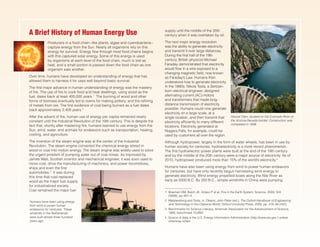 supply until the middle of the 20th
century when it was overtaken by oil.
The next major energy revolution
was the ability to generate electricity
and transmit it over large distances.
During the first half of the 19th
century, British physicist Michael
Faraday demonstrated that electricity
would flow in a wire exposed to a
changing magnetic field, now known
as Faraday’s Law. Humans then
understood how to generate electricity.
In the 1880s, Nikola Tesla, a Serbian-
born electrical engineer, designed
alternating current (AC) motors
and transformers that made long-
distance transmission of electricity
possible. Humans could now generate
electricity on a large scale, at a
single location, and then transmit that
electricity efficiently to many different
locations. Electricity generated at
Niagara Falls, for example, could be
used by customers all over the region.
A Brief History of Human Energy Use
Producers in a food chain−like plants, algae and cyanobacteria−
capture energy from the Sun. Nearly all organisms rely on this
energy for survival. Energy flow through most food chains begins
with this captured solar energy. Some of this energy is used
by organisms at each level of the food chain, much is lost as
heat, and a small portion is passed down the food chain as one
organism eats another.
Over time, humans have developed an understanding of energy that has
allowed them to harness it for uses well beyond basic survival.
The first major advance in human understanding of energy was the mastery
of fire. The use of fire to cook food and heat dwellings, using wood as the
fuel, dates back at least 400,000 years.1
The burning of wood and other
forms of biomass eventually led to ovens for making pottery, and the refining
of metals from ore. The first evidence of coal being burned as a fuel dates
back approximately 2,400 years.2
After the advent of fire, human use of energy per capita remained nearly
constant until the Industrial Revolution of the 19th century. This is despite the
fact that, shortly after mastering fire, humans learned to use energy from the
Sun, wind, water, and animals for endeavors such as transportation, heating,
cooling, and agriculture.
The invention of the steam engine was at the center of the Industrial
Revolution. The steam engine converted the chemical energy stored in
wood or coal into motion energy. The steam engine was widely used to solve
the urgent problem of pumping water out of coal mines. As improved by
James Watt, Scottish inventor and mechanical engineer, it was soon used to
move coal, drive the manufacturing of machinery, and power locomotives,
ships and even the first
automobiles.3
It was during
this time that coal replaced
wood as the major fuel supply
for industrialized society.
Coal remained the major fuel
__________________
1	 Bowman DM, Balch JK, Artaxo P et al. Fire in the Earth System. Science. 2009, 324
(5926), pp 481–4.
2	 Metalworking and Tools, in: Oleson, John Peter (ed.): The Oxford Handbook of Engineering
and Technology in the Classical World, Oxford University Press, 2009, pp. 418–38 (432).
3	 Benchmarks for Science Literacy, American Association for the Advancement of Science,
1993, benchmark 10J/M2.
4	 Source of data is the U.S. Energy Information Administration (http://www.eia.gov ) unless
otherwise noted.
Although hydropower, largely in the form of water wheels, has been in use by
human society for centuries, hydroelectricity is a more recent phenomenon.
The first hydroelectric power plants were built at the end of the 19th century
and by the middle of the 20th century were a major source of electricity. As of
2010, hydropower produced more than 15% of the world’s electricity.4
Humans have also been using energy from wind to power human endeavors
for centuries, but have only recently begun harnessing wind energy to
generate electricity. Wind energy propelled boats along the Nile River as
early as 5000 B.C. By 200 B.C., simple windmills in China were pumping
Hoover Dam, located on the Colorado River at
the Arizona-Nevada border. Construction was
completed in 1936.
Humans have been using energy
from wind to power human
endeavors for centuries. These
windmills in the Netherlands
were built almost three hundred
years ago.
 