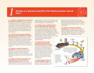 Energy is a physical quantity that follows precise natural
laws.
1.1 Energy is a quantity that is transferred
from system to system. Energy is the ability
of a system to do work. A system has done work
if it has exerted a force on another system over
some distance. When this happens, energy is
transferred from one system to another. At least
some of the energy is also transformed from one
type into another during this process. One can
keep track of how much energy transfers into or
out of a system.
1.2 The energy of a system or object
that results in its temperature is called
thermal energy. When there is a net transfer
of energy from one system to another, due to a
difference in temperature, the energy transferred
is called heat. Heat transfer happens in three
ways: convection, conduction, and radiation. Like
all energy transfer, heat transfer involves forces
exerted over a distance at some level as systems
interact.
1.3 Energy is neither created nor
destroyed. The change in the total amount
of energy in a system is always equal to the
difference between the amount of energy
transferred in and the amount transferred out. The
total amount of energy in the universe is finite and
constant.
1.4 Energy available to do useful work
decreases as it is transferred from
system to system. During all transfers of
energy between two systems, some energy is lost
to the surroundings. In a practical sense, this lost
energy has been “used up,” even though it is still
around somewhere. A more efficient system will
lose less energy, up to a theoretical limit.
1.5 Energy comes in different forms
and can be divided into categories.
Forms of energy include light energy, elastic
energy, chemical energy, and more. There are
two categories that all energy falls into: kinetic
and potential. Kinetic describes types of energy
associated with motion. Potential describes energy
possessed by an object or system due to its
position relative to another object or system and
1 energy. For example, joules, calories, ergs,
kilowatt-hours, and BTUs are all units of energy.
Given a quantity of energy in one set of units, one
can always convert it to another (e.g., 1 calorie =
4.186 joules).
1.8 Power is a measure of energy
transfer rate. It is useful to talk about the rate
at which energy is transferred from one system to
another (energy per time). This rate is called power.
One joule of energy transferred in one second is
called a Watt (i.e., 1 joule/second = 1 Watt).
All transfer of energy involves loss
to the surroundings. This diagram
illustrates losses typical of an electric
grid powering an incandescent
light bulb.
(Reprinted with
permission from:
What You Need
To Know About
Energy, 2008,
National Academy
of Sciences and
National Academies
Press.)
forces between the two. Some forms
of energy are part kinetic and part
potential energy.
1.6 Chemical and nuclear
reactions involve transfer
and transformation of energy.
The energy associated with nuclear
reactions is much larger than that
associated with chemical reactions
for a given amount of mass. Nuclear
reactions take place at the centers of
stars, in nuclear bombs, and in both
fission- and fusion-based nuclear
reactors. Chemical reactions are
pervasive in living and non-living
Earth systems.
1.7 Many different units are
used to quantify energy. As
with other physical quantities, many
different units are associated with
 
