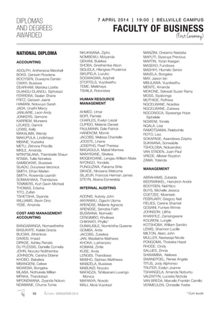 NATIONAL DIPLOMA
ACCOUNTING
ADOLPH, Anthenecia Mershell
BOKS, Gerswin Rosdene
BOOYSEN, Duwayne Danian
CWAYI, Busiswa
DEARHAM, Mariska Lizette
DLANGU-DLANGU, Siphokazi
FERREIRA, Sealan Shane
FRITZ, Gerswin Jaené
HAMANI, Noluvuyo Sarah
JADA, Unathi Mercy
JANUARIE, Leon Andy
JONKERS, Semone
KARRIEM, Muneera
LEUKES, Garrick
LEWIS, Kelly
MAKALIMA, Wendy
MAKUPULA, Lindikhaya
MBANE, Vuyiseka
METU, Zikhona Priscilla
MKILE, Amanda
MTINTSILANA, Thembisile Shaun
NTABA, Tulile Nonelwa
SAMBOKWE, Busisiwe
SIJADU, Dunyiswa Veronica
SMITH, Ethan Marlen
SMITH, Rowenda Leandri
SOMAXHAKA, Thandazwa
TEMMERS, Kurt Gavin Micheal
THOMAS, Edwina
TITO, Zulfah
TSHETSHA, Siyanda
WILLIAMS, Bevin Dino
YEBE, Amanda
COST AND MANAGEMENT
ACCOUNTING
BANGABANGA, Nomasithethe
BASUKATE, Kalala Gracia
BUCWA, Athenkosi
DAVIDS, Imaad
DIRKSE, Ashley Renate
DU PLESSIS, Danielle Cornelia
JOHN, Nozuko Nolithemba
JOHNSON, Carisha Eldene
KHOBO, Babalwa
MBANGENI, Celiwe
MGWEBA, Bongeka
MLABA, Nothukela Millian
MPAKA, Thandokazi
MPONDWANA, Ziyanda Noluvo
NDAMANE, Chuma Tumie
NKUKWANA, Zipho
NOMBEWU, Mziyanda
QEKANI, Bulelwa
SHOBA, Sinethemba Alson
SIGUDLA, Hlengiwe Prudence
SIKUPELA, Luzuko
SOGWAGWA, Azipheli
STOFFELS, Vuyolwethu
TEME, Melikhaya
TSHIILA, Rotondwa
HUMAN RESOURCE
MANAGEMENT
AHMED, Umar
BOPI, Pamela
CHARLES, Evelyn Liezel
CUPIDO, Melanie Daneel
FAULMANN, Dale Patrick
HANEKOM, Morné
JACOBS, Melissa Chantelle
JOOSTE, Linene
JOSEPHS, Pearl Theresa
MAGAGULA, Mabel Mantwa
MANYISANE, Sikelwa
MOQEKOANE, Lengau William Ntate
NYONGO, Yondela
PUNGUZWA, Pakama Sihle
SIKADE, Nkosana Welcome
SILJEUR, Francois Herman James
STEYN, Alvena Esmerelda
INTERNAL AUDITING
ADONIS, Aubrey John
ANYANWU, Ogechi Uloma
ARENDSE, Melanie Agnecia
ARENDSE, Senobia Faith
BUSWANA, Nomvelo
CENGIMBO, Khuliswa
CHIKWATI, Phyllis*
DUMALISILE, Nomkhitha Queenie
GOMBA, Anita
JACOBS, Zukelwa
JAN, Masilakhe Mathews
KHOKA, Lukhanyiso
KOMANI, Zintle
KUSE, Anda
LENGISI, Thandiswa
MABHO, Siphiwo Matthews
MABIZELA, Busisiwe
MABUNZI, Nozuko
MAFADZA, Tshilisanani Luvengo
Monica
MAFANYA, Noxolo
MALI, Alicia Vuyokazi
MANZINI, Onesimo Nastatia
MAPUTI, Siyavuya Precious
MARTIN, Yoran Keegan
MASEKO, Fundiswa
MASHIYI, Hlumelo Senior
MAVELA, Bongeka
MAY, Jaison Ian
MBULAWA, Vuyolwethu
MENTE, Amanda
MOKONE, Sekwati Suzan Ramy
MOSS, Siyabonga
MUTHIGE, Rofhiwa
NGCELWANE, Ncedisa
NGCELWANE, Zukiswa
NGCONGCA, Siyasanga Hope
Siphelele
NGWENI, Yonela
NQALA, Lisa
RAMOTSAMAI, Relebohile
ROTO, Liso
SOKAPASE, Asandiswa Zizipho
SUKWANA, Sonwabile
TSHOLOBA, Nolusindiso
VAN STADEN, Juan-Paul
VREDE, Allistair Royston
ZAMA, Yolanda
MANAGEMENT
ABRAHAMS, Zubeida
BEERWINKEL, Heindrich André
BOOYSEN, Neil Nico
BUYS, Michelle Jessica
COETZEE, Moeneeb
FEBRUARY, Gregory Neil
FIELIES, Carene Shamiel
GOSANI, Funiwe Winnie
JOHNSON, Lilitha
KHANYILE, Zamangwane
KOLWENI, Lungile
KOTSHOBA, William Sandro
LEWIS, Shannon Lucille
MILTON, Alaric John
MULLER, Nastassja Nicole
PONGOMA, Thobeka Hazel
RHODE, Cindy
SALLIES, Zinnia
SHWAIMBA, Neliswa
SWANEPOEL, Renee Angela
TITUS, Jody Alphonso
TRUTER, Evelyn Joanne
TSHANGELA, Amanda Nobuntu
VALENTYN, Lucretia Nichola
VAN BREDA, Marcello Franklin Camillo
VERMEULEN, Christelle Yvette
DIPLOMAS
AND DEGREES
AWARDED
7 APRIL 2014 | 19:00 | BELLVILLE CAMPUS
FACULTY OF BUSINESS
(First Ceremony)
10 Autumn GRADUATION 2014 * Cum laude
 