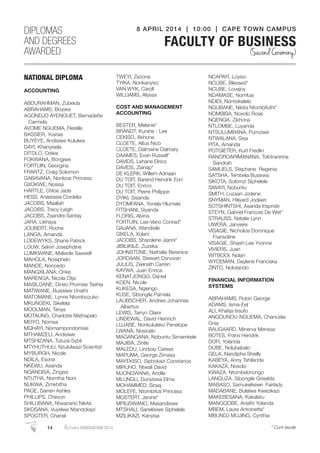 NATIONAL DIPLOMA
ACCOUNTING
ABDURAHMAN, Zubeida
ABRAHAMS, Brooke
AGONDJO AYENOUET, Bernadette
Carmela
AVOME NGUEMA, Flerelle
BASSIER, Yusraa
BUYEYE, Andisiwe Kululwa
DAYI, Khanyisela
DITOLO, Odwa
FOKWANA, Bongiwe
FORTUIN, Georgina
FRANTZ, Craig Solomon
GABAVANA, Nonkosi Princess
GXOKWE, Nosisa
HARTLE, Chloe Jade
HESS, Anastasia Cordelia
JACOBS, Maaliah
JACOBS, Tracy-Leigh
JACOBS, Zsandre Santay
JARA, Likhaya
JOUBERT, Roche
LANGA, Amanda
LODEWYKS, Shane Patrick
LOUW, Selvin Josephdine
LUMKWANE, Malixole Saxwell
MAHOLA, Nosiphelo
MANDE, Noncedo
MANGXILANA, Onke
MARENGA, Nicola Otja
MASILOANE, Dineo Promise Tashia
MATIWANE, Busisiwe Unathi
MATOMANE, Lynne Ntombozuko
MKUNGEKI, Sikelela
MOOLMAN, Tanya
MOTAUNG, Charlotte Mathapelo
MOYO, Nomsa
MQHAYI, Nomampondomise
MTHAMZELI, Andisiwe
MTSHIZANA, Tutuza Sybil
MTYHUTHULI, Nzululwazi Scientist
MYBURGH, Nicole
NDILA, Esona
NKEWU, Asanda
NQANDISA, Zingisa
NTUTHA, Nomtha Noni
NUKWA, Zimkhitha
PAGE, Darren Ashley
PHILLIPS, Chevon
SHILUBANA, Ntwanano Nikita
SKOSANA, Vuyelwa Ntandokazi
SPOGTER, Chanel
TWEYI, Zezona
TYIKA, Nonkanyiso
VAN WYK, Caroll
WILLIAMS, Alyssa
COST AND MANAGEMENT
ACCOUNTING
BESTER, Melanie*
BRANDT, Kurshe - Lee
CEKISO, Akhona
CLOETE, Altus Nico
CLOETE, Dalmaine Dalmary
DAAMES, Evan Russell*
DAVIDS, Lehane Elrico
DAVIDS, Zianap*
DE KLERK, Willem Adriaan
DU TOIT, Barend Hendrik Eon
DU TOIT, Enrico
DU TOIT, Pierre Philippe
DYIKI, Sisanda
DYOMFANA, Yonela Hlumela
FITSHANI, Siyanda
FLORIS, Alvina
FORTUIN, Lee-Vano Conrad*
GAJANA, Wandisile
GIXELA, Xolani
JACOBS, Sharolene Jianni*
JIBILIKILE, Zuzeka
JOHNSTONE, Nathalie Berenice
JORDAAN, Stewart Donovan
JULIUS, Zeenath Carren
KAYWA, Juan Enrica
KENATJONGO, Daniel
KOEN, Nicole
KUKESA, Ngiengo
KUSE, Sibongile Pamela
LAUBSCHER, Andries Johannes
Albertus
LEWIS, Tarryn Claire
LINDEWAL, David Heinrich
LUJABE, Nonkululeko Penelope
LWANA, Nosicelo
MAGANGANA, Nobuntu Simamkele
MAJIBA, Zintle
MALEDU, Lindzay Caress
MAPUMA, George Zimasa
MAYEKISO, Siphokazi Constance
MIRUHO, Ntwali David
MJONGWANA, Andile
MLUNGU, Dunyiswa Elma
MOHAMMED, Siraaj
MOLEFE, Ntombifuti Princess
MOSTERT, Jenine*
MPILISWANO, Masandiswe
MTSHALI, Sanelisiwe Siphelele
MZILIKAZI, Kanyisa
NCAPAYI, Loyiso
NCUBE, Blessed*
NCUBE, Lovejoy
NDAMASE, Nomfusi
NDIDI, Nontsikelelo
NGUBANE, Nikita Ntombifuthi*
NOMBIBA, Noxolo Rose
NQENQA, Zikhona
NTLOMBE, Luyanda
NTSULUMBANA, Pumziwe
NTWALANA, Sisa
PITA, Amanda
POTGIETER, Kurt Fredlin
RANOROARIMANANA, Tolotranirina
Sandrah
SAMUELS, Stephane Regenia
SATSHA, Tembela Busiswa
SIKOTA, Solomzi Siphelele
SIWAYI, Nobuntu
SMITH, Luzaan Jodene
SNYMAN, Hiliyard Jodeen
SOTSHINTSHI, Asanda Irispride
STEYN, Gabriel Francois De Wet*
STRAUSS, Natalie Lynn
UWERA, Janviere
VISAGIE, Nicholize Doronique
Fransoline
VISAGIE, Shash-Lee Yvonne
VIVIERS, Juan
WITBOOI, Nolan
WYDEMAN, Daylene Franciska
ZINTO, Nolutando
FINANCIAL INFORMATION
SYSTEMS
ABRAHAMS, Robin George
ADAMS, Isma-Eel
ALI, Khatija Issufo
ANGOUNOU-NGUEMA, Chancelia
Gray
BAUGAARD, Minerva Merissa
BOTES, Frans Hendrik
DOFI, Yolanda
DUBE, Nolubabalo
GELA, Nandipha Sheilly
KABEYA, Anny Tshilanda
KAKAZA, Noxolo
KWAZA, Ntombebhongo
LANGUZA, Sibongile Griselda
MABASO, Samukelisiwe Fairlady
MADABANE, Bulelwa Kwezikazi
MAKEBESANA, Kakaletu
MANGQOBE, Anathi Yolanda
MBEM, Laure Antoinette*
MBUNDJ MUJING, Cynthia
DIPLOMAS
AND DEGREES
AWARDED
8 APRIL 2014 | 10:00 | CAPE TOWN CAMPUS
FACULTY OF BUSINESS
(Second Ceremony)
14 AutumnGRADUATION 2014 * Cum laude
 