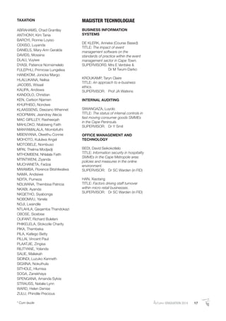 AutumnGRADUATION 2014 17* Cum laude
TAXATION
ABRAHAMS, Chad Grantley
ANTHONY, Kim Tania
BAROYI, Ronnie Loyiso
CEKISO, Luyanda
DANIELS, Mary-Ann Geralda
DAVIDS, Mossina
DLALI, Vuyiwe
DYASI, Patience Nomsimelelo
FULEPHU, Primrose Lungelwa
HANEKOM, Jonicka Margo
HLALUKANA, Nelisa
JACOBS, Wisaal
KALIPA, Andiswa
KANDOLO, Christian
KEN, Carlson Njamen
KHUPHISO, Nondwe
KLAASSENS, Deezano Whennet
KOOPMAN, Jeandray Alecia
MAC GIRLLEY, Rasheeqah
MAHLOKO, Ntabiseng Faith
MANYAMALALA, Ntombifuthi
MBENYANA, Olwethu Connie
MOHOTO, Kululwa Angel
MOTOBELE, Nombuso
MPAI, Thelma Modjadji
MTHOMBENI, Nhlalala Faith
MTINTWENI, Ziyanda
MUCHANETA, Fadzai
MWAMBA, Florence Bitshilwalwa
NAMA, Andisiwe
NDITA, Pumeza
NDLWANA, Thembisa Patricia
NKABI, Ayanda
NKQETHO, Siyabonga
NOBOMVU, Yanela
NOJI, Lwandile
NTLAHLA, Qaqamba Thandokazi
OBOSE, Sicebise
OLIFANT, Richard Bulelani
PHIKELELA, Stokozile Charity
PIKA, Thembeka
PILA, Katlego Betty
PILLAI, Vincent Paul
PLAATJIE, Zingisa
RILITYANE, Yolanda
SALIE, Maliekah
SIDINDI, Luzuko Kenneth
SIGXINA, Nokuthula
SITHOLE, Hlumisa
SOGA, Zanekhaya
SPENGANA, Amanda Sylvia
STRAUSS, Natalie Lynn
WARD, Helen Denise
ZULU, Phindile Precious
MAGISTER TECHNOLOGIAE
BUSINESS INFORMATION
SYSTEMS
DE KLERK, Anneke (Course Based)
TITLE: The impact of event
management software on the
standards of practice within the event
management sector in Cape Town.
SUPERVISORS: Mrs E Ventske &
Dr M Twum-Darko
KROUKAMP, Taryn Claire
TITLE: An approach to e-business
ethics.
SUPERVISOR: Prof JA Watkins
INTERNAL AUDITING
SIWANGAZA, Luyolo
TITLE: The status of internal controls in
fast moving consumer goods SMMEs
in the Cape Peninsula.
SUPERVISOR: Dr Y Smit
OFFICE MANAGEMENT AND
TECHNOLOGY
BEDI, David Seikokotlelo
TITLE: Information security in hospitality
SMMEs in the Cape Metropole area:
policies and measures in the online
environment.
SUPERVISOR: Dr SC Warden (in FID)
HAN, Xiaotang
TITLE: Factors driving staff turnover
within micro retail businesses.
SUPERVISOR: Dr SC Warden (in FID)
 