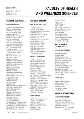 NATIONAL CERTIFICATE
DENTAL ASSISTING
ADAMS, Samantha Monique
ADAMS, Sinead Weslynn
BANTAM, Franceska-Ann
BOTES, Angelique Sunai
DAVIDS, Galeema
DIEDERICKS, Lauranda Orelia
DUCKITT, Bianca Levona
ELY, Kay-Lee Adelisha
GOLIATH, Tanian Whitney
HARDER, Ashleen Mary-Jo
HLEKISO, Anelisa Phindiwe
HUMAN, Samantha Michelle
JACOBS, Edwina Jo-Ann
JAMES, Shubaida
JORDAAN, Jaqueline Lizelle
JUMAT, Cornelia Joleen
JUUL, Tarryne
LAMBERT, Simone Maria
LATEGAN, Lineve
MABANDLA, Faith
MALINGO, Raymondi Lorren
MARMAN, Meagan Melissa
MARTINS, Nicole Samentha
MATSEPE, Reﬁlwe
MCLAGHLAN, Valencia
MDLELENI, Asive
MKEBE, Sisamkele
MUNONGI, Nyasha Virginia
NCANA, Phila
NGQAWANA, Nomhle Wendy
NTETA, Nokubonga
NTOZINI, Nomveliso
OLIFANT, Sisanda
PALELE, Bulelwa
PETER, Melisa
PIENAAR, Delmaine Marsha-Lee
PLAATJIES, Melissa Jame
PLAATJIES, Olga Ruth
PRENS, Katrina
SISHUBA, Siyazamkela
SIXONXO, Aviwe Loveness
SMITH, Nicole Candice
SONJICA, Yolanda
SWARTZ, Colette Ann
THOTHARAM, Michell
TSHANDANA, Nompuelelo Beauty
VAN DER WESTHUIZEN, Natalie
VAN NIEKERK, Annedale Chardine
VELTMAN, Vinique Tarren-Leigh
VERWEY, Johnalene Mechion
NATIONAL DIPLOMA
DENTAL TECHNOLOGY
ADAMS, Jade Cavin
ADONIS, Emile Maurice
ARULANDU, Rachel Mmathepelo
COETZEE, Conrad
COLEMAN, Sheldon Duncan
CRONJE, Juan Ettiene
CROUS, Jana
D’HOTMAN DE VILLIERS, Kyle
ENGELBRECHT, Louis
RUST, Abraham Albertus
SERDYN, Corne Tertius
SOLOMON, Muneeba
STEVENS, Marissa Lilian
TIMAKWE, Sakhumzi
VAN ZYL, Gideon Andries
YOLI, Wendy Nthate
OPTICAL DISPENSING
AMERICA, Deidre Abagial
BEUKES, Elysia Feneeze
BEUKES, Petra Maurisha
BUTLER, Monet Arlene
CRONJE, Melissa Tanya
DAVIDS, Daiyaan
ERASMUS, Yvette
FRANCK, Andrew George
KHUMALO, Boikie Reki
LEKHULENI, Thandeka Charmaine
MAJIJA, Nolubabalo
MANUEL, Tuvia Compatriot
NKOSI, Nompumelelo Patricia
NONKONELA, Yolande Irene
OTTO, James Francis Murray
PETERSEN, Bradley Craig
RADEMEYER, Candice Esther
ROUX, Gideon Gabriel
SMITH, Meagan Rene
SOLOMON, Naadiya
SOMATOLOGY
ABRAHAMS, Jade Courtney
ADAMS, Lauren Kristen
ADONIS, Gillian
AUMANN, Ashleigh Alice
FESTER, Anastasia Veronica
GUMEDE, Ziningi
HAJEE, Saaleha
JACOBS, Chante
JOKAZI, Zina
LAATOE, Ragmah
LOCH, Kaylan
MACKENZIE, Tatum Shanice
MALLUM, Chene Prayerline
MARON, Jodi Hailey
SHAIK, Naa-Ilah
SMITH, Alicia Evelyn
SOGWAGWA, Pumeza
TENENE, Nteboheng Angelina
VENTER, Yvonne Marie
WALBRUGH, Donna-Dene
BACCALAUREUS
TECHNOLOGIAE
DENTAL TECHNOLOGY
BLOM, Kobus Erwee
DUBANI, Yanga
HEUNIS, Ashlan Edwill
HUSSAIN, Mohammed Bilal
JEFFERIES, Jarred Stephen
MAHOTO, Rachel Sipiya
MANCAYI, Ntsika
MBUNDU, Selma Namupasita
MOUTON, Marchin Kevin
SAMUELS, Ian Joseph
VAN DEN HEEVER, Mauritz Anton
VAN NIEKERK, Cornelius Christiaan
WOLFE, Cheryl
SOMATOLOGY
ADAMS, Nadene Nazlene
ARRIES, Lauren Kelly
GOLDSCHMIDT, Lee Anne
JABAAR, Naailah
PHILANDER, Mishka
TORIEN, Nicole
MAGISTER TECHNOLOGIAE
DENTAL TECHNOLOGY
ALI, Khaled Abdela Mahdi*
TITLE: Application of zirconium-
coated titanium wires as restorative
orthodontic materials.
SUPERVISORS: Prof D Gihwala
Dr JA Mars
DIPLOMAS
AND DEGREES
AWARDED
FACULTY OF HEALTH
AND WELLNESS SCIENCES
20 AutumnGRADUATION 2014 * Cum laude
 