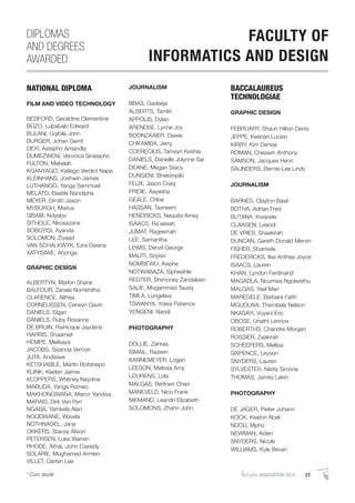AutumnGRADUATION 2014 21* Cum laude
NATIONAL DIPLOMA
FILM AND VIDEO TECHNOLOGY
BEDFORD, Geraldine Clementine
BOZO, Lubabalo Edward
BULANI, Gqibile John
BURGER, Johan Gerrit
DEYI, Asisipho Amandla
DUMEZWENI, Veronica Sinesipho
FULTON, Mekelah
KGANYAGO, Katlego Verdict Nape
KLEINHANS, Joshwin James
LUTHANGO, Yanga Sammuel
MELATO, Baatile Nandipha
MEYER, Dimitri Jason
MYBURGH, Marius
SIBAM, Ndyebo
SITHOLE, Nkosazana
SOBOYISI, Ayanda
SOLOMON, Ziyaad
VAN SCHALKWYK, Ezra Dwane
XATYISIWE, Abonga
GRAPHIC DESIGN
ALBERTYN, Marlon Shane
BALFOUR, Zanele Nomkhitha
CLARENCE, Althea
CORNELISSEN, Cerwyn Gavin
DANIELS, Elgan
DANIELS, Ruby Roxanne
DE BRUIN, Rainicque Jaydene
HARRIS, Shaamiel
HEMPE, Melikaya
JACOBS, Siyanda Vernon
JUTA, Andisiwe
KETSHABILE, Martin Boitshepo
KLINK, Keelan Jaimie
KLOPPERS, Whitney Naydine
MABUDA, Yanga Romeo
MAKHONGWANA, Marco Yandisa
MARAIS, Dirk Van Ryn
NGABA, Yamkela Alan
NGODWANE, Wavela
NOTHNAGEL, Jana
OKKERS, Stacey Alison
PETERSEN, Luke Warren
RHODE, AthaL-John Cassidy
SOLARIE, Moghamed Armien
VILLET, Darren Lee
JOURNALISM
BBAS, Gadeeja
ALBERTS, Tamlin
APPOLIS, Dylan
ARENDSE, Lynne Joy
BOONZAAIER, Dawie
CHIFAMBA, Jerry
COERECIUS, Tamsyn Keshia
DANIELS, Danielle Jolynne Sar
DEANE, Megan Stacy
DUNGENI, Bhekimpilo
FELIX, Jason Craig
FRIDIE, Aayesha
GEALE, Chloe
HASSAN, Tasneem
HENDRICKS, Naquita Amey
ISAACS, Ra’eesah
JUMAT, Rageemah
LEE, Samantha
LEWIS, Denzil George
MALITI, Soyiso
NOMBEWU, Asiphe
NOTWABAZA, Siphesihle
REGTER, Shimoney Zandaleen
SALIE, Mogammad Tauriq
TIMLA, Lungelwa
TSWANYA, Yolisa Patience
YENGENI, Nandi
PHOTOGRAPHY
DOLLIE, Zahraa
ISMAIL, Razeen
KANNEMEYER, Logan
LEESON, Melissa Amy
LOURENS, Lola
MALGAS, Bertram Charl
MANEVELD, Nico Frank
NIEMAND, Leandri Elizabeth
SOLOMONS, Zhann John
BACCALAUREUS
TECHNOLOGIAE
GRAPHIC DESIGN
FEBRUARY, Shaun Hilton Denis
JEPPE, Keenan Lucien
KIRBY, Kim Denise
ROMAN, Cheswin Anthony
SAMSON, Jacques Henri
SAUNDERS, Bernie-Lee Lindy
JOURNALISM
BARNES, Clayton Basil
BOTHA, Adrian Fred
BUTANA, Kwanele
CLAASEN, Leandi
DE VRIES, Shaakirah
DUNCAN, Gareth Donald Mervin
FISHER, Shamiela
FREDERICKS, Ilse Anthea Joyce
ISAACS, Lauren
KHAN, Lyndon Ferdinand
MAGADLA, Ncumisa Ngolwethu
MALGAS, Yael Mari
MAREGELE, Barbara Faith
MGUDLWA, Thembela Nelson
NKASAYI, Vuyani Eric
OBOSE, Unathi Lennox
ROBERTHS, Chandre-Morgan
ROSSIER, Zaakirah
SCHEEPERS, Mellisa
SIXPENCE, Leyson
SNYDERS, Lauren
SYLVESTER, Nikita Simone
THOMAS, Jamey Lakin
PHOTOGRAPHY
DE JAGER, Pieter Johann
KOCK, Keaton Noel
NDOU, Mpho
NEWMAN, Aiden
SNYDERS, Nicole
WILLIAMS, Kyle Bevan
DIPLOMAS
AND DEGREES
AWARDED
FACULTY OF
INFORMATICS AND DESIGN
 