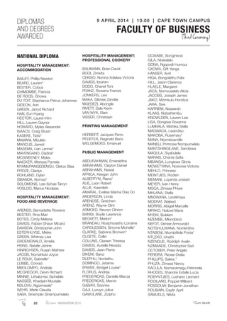 NATIONAL DIPLOMA
HOSPITALITY MANAGEMENT:
ACCOMMODATION
BAILEY, Phillip Newton
BEARD, Lauren*
BESTER, Cobus
CHIMOMBE, Patricia
DE ROOS, Ghowa
DU TOIT, Stephanus Petrus Johannes
GIDEON, Arin
GREEN, Jarryd Richard
HAN, Eun Hyang
HECTOR, Lauren Kim
HILL, Lauren Gaynor
HOWARD, Myles Alexander
ISAACS, Craig Stuart
KASEKE, Tsitsi*
MAMANI, Mbulelo
MARCUS, Jarred
MASEMA, Lian Lennie*
MAVENGANO, Dadirai*
MCSWEENEY, Myles
NAICKER, Merissa Pamela
NYAMUPANGEDENGU, Cletos Silas
PFIDZE, Gladys
ROHLAND, Dylan
SIBANDA, Nomsa*
SOLOMONS, Lee-Schae Tarryn
VOSLOO, Marius Nicolaas
HOSPITALITY MANAGEMENT:
FOOD AND BEVERAGE
ARENDS, Bernadette Rowena
BESTER, Rina-Mari
BOTES, Cindy Melissa
DAVIDS, Fabian Shaun Micard
DAVISON, Christopher John
ESTERHUYSE, Mieke
GREEN, Whitney Lisa
GROENEWALD, Amelia
HEINS, Natalie Janine
HINRICHSEN, Ruaan Mathew
JACOB, Nomahlubi Joyce
LE ROUX, Gabrielle*
LUBBE, Conrad
MBOLOMPO, Andisile
MCGREGOR, Devin Richard
MINNIE, Lithalomso Siphelele
NASSEB, Khadijah Moutalie
NDLOVU, Ngizimisele*
WEHR, Merle Claudia
XABA, Sinempilo Sinempumelelo
HOSPITALITY MANAGEMENT:
PROFESSIONAL COOKERY
BAUMANN, Brian David
BOOI, Zimkita
CEKISO, Nonina Xolelwa Victoria
DAVIDS, Ibrahim
DODO, Chanel Toni
FRANZ, Rowena Francis
JONKERS, Levi
MAKA, Siliziwe Zandile
MGEDEZI, Abongile
RIVETT, Dale Kevin
VAN WYK, Elani
VISSER, Christiaan
PRINTING MANAGEMENT
HERBERT, Jacques Perro
PFEIFFER, Reginald Beno
WELGEMOED, Emanuel
PUBLIC MANAGEMENT
ABDURAHMAN, Emeraldine
ABRAHAMS, Clayton Daniel
ABRAHAMS, Nawal
AFRICA, Keegan John
ALBERTYN, Riana*
ALIE, Leon Robert
ALLIE, Kaamilah
AMARAL, Evelise Marina Dias Do
ANDERSON, Linda
ARENDSE, Gretchen
ARENZ, Wayne Clint
ARMOED, Nevron Clinton
BANISI, Buyile Lawrence
BECKETT, Marlon*
BRANDAU, Nosiphosethu Lorraine
CAROLESSEN, Simone Michelle*
CLARKE, Sabrena Bronwin*
CLOETE, Collin
COLLINS, Clareen Theresa
DAVIDS, Aurielle Revada
DAVIDS, Jean-Pierre
DIKENI, Banzi
DLEPHU, Nontathu
DOMINGO, Jetaime
ERWEE, Bridget Louise*
FLORUS, Andrea
FREDERICKS, Danielle Marcia
FREDERICKS, Mervin
GABAYI, Sisonke
GAJI, Luvuyo Julius
GAWULANE, Zizipho
GCWABE, Bonginkosi
GILA, Ntsikelelo
GONA, Ngqondi Humour
GXOWA, Gift Yanga
HANSER, Avril
HIGA, Bongolethu Felix
HILL, Jason Clarence
HLAELE, Margaret
JACA, Nomvuselelo Alicia
JACOBS, Joseph James
JAKO, Mzimkulu Horatius
JARA, Sive
KARRIEM, Naseerah
KLAAS, Nobathembu
KNOWLDEN, Lauren-Lee
LISA, Bongiwe Roxanne
LUMBALA, Mishika Stella
MAGWACA, Lwandiso
MAKOBA, Rosemary*
MANA, Ntombizandile
MANELI, Primrose Nompumelelo
MANTSHINGILANE, Sandiswa
MAQULA, Siyabulela
MARAIS, Chante Saﬁa
MBANGA, Lungiswa Gloria
MCWETYANA, Nosiviwe Victoria
MEHLO, Princess
MEINTJIES, Rodien
MEMANI, Luyanda Joseph
MEYER, Ivan Henry
MGCA, Zimasa Phiwe
MHLANA, Stella
MNDWANA, Lindikhaya
MOERAT, Waleed
MORRIS, Abigail Marcelle
MPAKO, Nolizwi Maria
MYEKI, Bulelani
MZEMBE, Mlondolozi
NEFDT, Denise Armourald
NOTSHULWANA, Nomkhitha
NTABENI, Ntombiﬁkile Portia*
NTLEKO, Unathi
NZENGUE, Rodolph Avelin
NZIMANDE, Christopher Sazi
OCTOBER, Peter Angelo
PEREIRA, Renee Orelia
PHILLIPS, Salwa *
PHUZA, Zimasa Nancy
RACULA, Nomacamagu Petronela
RHODES, Shandre Estelle Lucia
ROBYNTJIES, Lushano Leonard
ROOILAND, Poppet Millcent
ROSSOUW, Benjamin Jonathan
ROUBAIN, Caylin April
SAMUELS, Nikita
DIPLOMAS
AND DEGREES
AWARDED
9 APRIL 2014 | 10:00 | CAPE TOWN CAMPUS
FACULTY OF BUSINESS
(Third Ceremony)
22 Autumn GRADUATION 2014 * Cum laude
 