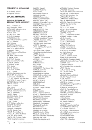 RADIOGRAPHY: ULTRASOUND
ACKERMAN, Alethea
ADHIKARIE, Rishka
DIPLOMA IN NURSING
(GENERAL, PSYCHIATRIC,
COMMUNITY) AND MIDWIFERY
ABDOL, Carmen Lee
ABDURAHMAN, Yusera
ABRAHAMS, Jolene Anneline
ABRAHAMS, Widad
ADAMS, Sinita
ADENDORPH, Fiona
APOLISI, Nqabakazi
ARENDSE, Lucinda
ARONTJIES, Verushka Laylane
BACELA, Neliswa
BAKER, Fajria
BAMBATHA, Nombeko
BARENS, Mariska Fredlynn
BARTLETT, Roline Patricia
BENJAMIN, Carlin
BESTER, Johanna Magdalena
BILI, Vuyelwa
BINJANA, Zolani Richard
BLAAUW, Tarren
BLIGNAUT, Christine
BOJANA, Zoleka Francyller
BOMELA, Zimasile
BOMVANA, Sicelo
BON, Jesica
BONKE, Busisiwe
BURGHER, Paulette
BUSO, Zimisele
CAKATA, Siphesihle Lusanda
CAMPHER, Sintell Joleen
COERECIUS, Nicolette Joy
COLLINS, Mauricia Janice Audrey
CONRADIE, Cheuten Ricardo
CORBETT, Samantha Ruth
DAFETI, Amanda
DAKELA, Zizipho
DAM, Hilton
DAMONS, Jacqueline Trudell
DAVIDS, Anuschka Lee-Anne
DAVIDS, Shumenay
DAWETI, Tabela
DE KOCK, Carlon Davina
DESEMELA, Ziyanda
DOMBAS, Anthea
DONTI, Lindiwe
DREYER, Banine Candice
DYANTYI, Thandokazi
DYASI, Nomfundiso
EBRAHIM, Shanawaaz
FIELIES, Ghertlin Faye
FOKAZI, Ziyanda Cynthia
FONGOQA, Lumka Prudence
FORTUIN, Alicia Lizette
FUMBALELE, Buyiswa Thalia
FUNO, Nosipho Sweetness
GAIDIEN, Aqeelah
GAMBU, Mbalenhle
GAYI, Zandile
GCASAMBA, Amanda
GEORGE, Asonele
GEORGE, Natasha-Lee
GERICKE, Serena Cecilia
GLADILE, Pascal Xola
GOLIATH, Charmelle Florence
GQOGQA, Mangwevandile
GRISPE, Merisha Joy
GXABA, Xola
HARTZENBERG, Zeta
HENDRICKS, Meagan
HENDRICKS, Salwah
HEYNES, Farrahdiba
JACKSON, Manashre Nerice
JACOBS, Magdalene Theresa
JACOBS, Stephanie Ashley
JAFTA, Zerelda Anne
JAFTHA, Misha Marvin Lee
JAGERS, Badrunisa
JAMA-KUTUKA, Nomzekelo
Jacqueline
JANUARY, Karen Laverne
JOKWANA, Veliswa Patience
JONES, Jemima
JONGA, Nosipho
JONKERS, Eljonia Leilanie
JORDAAN, Litani
JULY, Neliswa
KANI, Khanyiswa
KELI, Portia
KESENI, Sive
KHONZISWA, Thandiswa Hilda
KOENZE, Germaine
KOOPMAN, Pauline
KOOPMAN, Leonie Elsie
KRUGER, Elmarie Gertruida
KUSE-NODLIWA, Zintle
KWILI, Nosiphiwo
LEBATLA, Puleng
LIEDEMAN, Pearl
LIZE, Zeni
LOLIWE, Pamella
LOSPER, Lauren Charnita
LOU, Janet
LUDIDI, Ntobeko
LUSU, Lungelwa Valencia
LUVALO, Shirley Nolubabalo
MACUPHE, Nontuthuzelo
MADIKANE, Khayakazi
MADIKANE, Nosisa
MAGOBIANE, Mthetheleli
MAKHAYE, Thembelihle
MALGAS, Shanelle Joy
MALOYI, Sesona
MANGALISO, Sicelo
MANJEZI, Khuthazwa
MANUEL, Jaylynn Mabel
MAQAM, Ayanda Robert
MARTIN, Graydoline Heibré-Lee
MARTIN, Kelli Justin
MASE, Mandisa Margaret
MATANGA, Vuyokazi Florence
MATEBENI, Mziyanda
MATHEPHE, Ntshavheni Emmanuel
MATSHOBA, Thuliswa Mirriam
MATTHYSEN, Joh-Maré Kay
MATYALANA, Andisiwe
MAXAKANA, Yandiswa Alicia
MAZOK, Jolene Crystal
MBANGA, Zenande Ndyebokazi
MBAXA, Thandile Cynthia
MBOPA, Aviwe
MBOTOLOSHI, Anele
MBUKU, Monica Andisiwe
MDABULA, Nonkuselo
MDEKAZI, Pumza
MDLULI, Convenience Glodian
MEIRING, Tasneem Fadilla
MENZI, Noluyolo
MEYER, Juliana Florida
MGOLOZI, Nomaxabiso
MGOQI, Zandile
MGQWETO, Nosifundo
MGUDE, Nomampondo
MGUGA, Fikiswa Lindisay
MGXOTHENI, Nomnikelo
MKHAMO, Lusanda
MKHWELA, Nodidi
MLANDU, Zinziswa Sharon
MNYAZA, Andiswa Nicola
MOHOBANE, Dimakatso Violet
MOOLMAN, Melissa Somaya Ronell
MORAKA, Isaac
MOYIKWA, Nomazizi
MPONGWANA, Sisanda Veronica
MTATI, Yolanda
MUTLE, Tebogo Torong
MVULA, Ritta Nikiwe
MVUZA, Lindelwa
MZIWAKE, Nwabisa Mildred
NCUBE, Poppy Precious
NDITA, Vuyokazi
NGOGELA, Mpulukeng Cristine
NGQAQHU, Noluvo
NGQWEBO, Nontsingiselo Olivia
NGUTA, Nomfanelo
NGXANGA, Judy Nandipha
NGXISHE, Thumeka Patricia
NGXUMZA, Sibongile Aurelia
NIEMAND, Lynne Raquel Martha
NJOKWENI, Vuyiswa
NJOVU, Katleho
NKELE, Cebisa
NKINANA, Nomawethu
NKONYANE, Naluxolo
NKOYI, Xoliseka
NOMBOLA, Masithembe Real
NOMPONDWANA, Pheliswa
NONGWANE, Siphokazi
NONJINGE, Lindile Christious
NONKWELO, Victoria Vuyiswa
NOORDIEN, Zulpha
NTENDA, Unathi Willie
NTSASELA, Sandiswa
NTSHINTSHI, Babalwa
26 Autumn GRADUATION 2014 * Cum laude
 