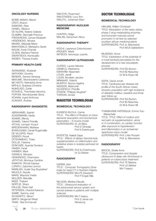 ONCOLOGY NURSING
BOBIE ANSAH, Mavis*
CROY, Sharon
DAMONS, Elsie
DANIEL, Mareun
DE KLERK, Nolene Celeste
DLAMINI, Sibongile Precious
FREDERICKS, Lenore Elizabeth
HENDRICKS, Almarie
MAAKE, Mabyala Maria
MAKHOBALO, Matsepho Sarah
NGUNI, Fredy Chanda
OLSEN, Barbara Patricia
SWARTBOOI, Nombulelo
WEBER, Theresa Evette
PRIMARY HEALTH CARE
ADRIAANSE, Shabirah
ANTHONY, Dorothy
BENEKE, Sandra Vanessa
MAVUME, Ntombizakhe Catherine
MC KEITH, Nathashia Anne
MFIHLO, Bukelwa Christine
MJIKELISO, Zukile
NTSHELE, Thembeka Veronica
POPONI, Ntombizanele Gloria
ROWAN, Ingrid Anthonia
SLINGER, Andries
RADIOGRAPHY: DIAGNOSTIC
ABRAHAMS, Saarah
ACKERMANN, Nadia
ADAMS, Mandy
ADAMS, Yoland Priscilla
ATCHA, Usmaan Yousuf
BREDENHANN, Marliese
BYARUGABA, Daniel Rugemalila
DE VILLIERS, Reza*
DEBEER, Ronel
DITSHAMEKO, Thato
DOLLIE, Fateena
DONCABE, Ayanda Donatus
FAKIER, Ferial
FARMER, Mark
GXWALA, Sibusiso
HENDRICKS, Charmaine
JEPHTHA, Monique Caroline
KAMOYA, Rhoda Kapaya
LURAFU, Zabonke Lennox
MABILISA, Vusile Gay Buyiselwe*
MAJOLA, Sazola
MARS, Mauricia Yvette
MULDER, Marzelle
MZIZI, Thabani
NORTJE, Shani
PAULSE, Rene Gail
PETERSEN, Chantol Karenza
SAMIE, Sammy-Joel
SCHWARTZ, Alison*
SMITH, Mogamat Rifaat
TAWE, Tata Emmanuel
VAN DYK, Rosemary*
VAN STADEN, Lucy Ann
VAN ZYL, Johannes Elias*
RADIOGRAPHY: NUCLEAR
MEDICINE
HUNTER, Helga
MALAN, Gerschwin Alrico
RADIOGRAPHY: THERAPY
KOCHI, Lawrence Zvikomborero
KRÜGER, Marié
WITBOOI, Veronique Juanita
RADIOGRAPHY: ULTRASOUND
CUPIDO, Lauren Marshe
DANIELS, Washiema
EBRAHIM, Naazneen
LOUW, Janell
LOUW, Nicoleen Jacoba
MINNAAR, Yolandi
MURPHY, Bryony Agatha
NASSON, Masnurah
SCHOFIELD, Priscilla
STEERE, Philippa Vaughan*
THERON, Aimee*
MAGISTER TECHNOLOGIAE
BIOMEDICAL TECHNOLOGY
KUNSEVI-KILOLA, Carine
TITLE: The effect of Rooibos on trace
elements absorption and biochemical
parameters – A murine model.
SUPERVISORS: Dr JA Mars,
Prof D Gihwala
Prof K Esterhuyse
NYEPETSI, Naledi Gape
TITLE: Effects of dietary Garcinia kola
supplementation on inﬂammation and
oxidative stress in isolated perfused rat
hearts.
SUPERVISORS: Prof AJ Esterhuyse,
Dr DJ Bester
RADIOGRAPHY
GARBA, Idris
TITLE: Computer Tomography Dose
Index for head CT in Northern Nigeria.
SUPERVISORS: Mrs FE Davidson
Prof P Engel-Hills
NELSON, Merlisa Claudia
TITLE: Ultrasound evaluation of
the extracranial venous system and
carotid arteries in patients with multiple
sclerosis.
SUPERVISORS: Ms F Isaacs,
Prof S Janse van
Rensburg
DOCTOR TECHNOLOGIAE
BIOMEDICAL TECHNOLOGY
HIKUAM, Willem Christoph
TITLE: Modulation of the redox status,
phase 2 drug metabolizing enzymes
and fumonisin-induced cancer
promotion in rat liver by selected
southern african medicinal plants
SUPERVISORS: Prof JL Marnewick
Prof WCA Gelderblom
MUSENGI, Amos
TITLE: Exploitation of the potential of
a novel bacterial peroxidase for the
development of a new biocatalytic
process
SUPERVISORS: Prof SG Burton
Prof BI Pletschke
Dr M le Roes-Hill
SOITA, David Jonah
TITLE: Cardiovascular disease risk
proﬁle of the South African mixed
ancestry population with high incidence
of diabetes mellitus: baseline and three
year follow-up
SUPERVISORS: Prof SG Burton;
Prof BI Pletschke
Dr M le Roes-Hill
THAMAHANE-KATENGUA, Emma Tutu
Masechela
TITLE: TITLE: Effect of rooibos and
red palm oil supplementation, alone
or in combination, on cardiac function
after exposure to hypertension
and inﬂammation in an ischaemia/
reperfusion injury model
SUPERVISORS: Prof J Van Rooyen
Prof JL Marnewick
RADIOGRAPHY
BROCK, Sheila Anne
TITLE: Compression and doppler
ultrasound of deep vein thrombosis in
patients on tuberculosis treatment
SUPERVISORS: Prof TE Matsha
Prof LG Bekker
Ms F Isaacs
28 Autumn GRADUATION 2014 * Cum laude
 