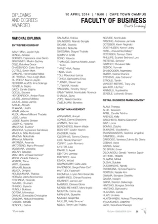 AutumnGRADUATION 2014 29* Cum laude
NATIONAL DIPLOMA
ENTREPRENEURSHIP
BAARTMAN, Jaydin Kyle
BENGE, Zimasa
BORGES, Esperanca Jose Bento
BRUCKNER, Marlon Sydney
CELE, Babalwa Grace
CHASSUNGO, Celso Evambi
COTTLE, Byron Mark
DAMANE, Nokonwaba Nelisa
DE FREITAS, Pavo-Leigh Mark
DU PREEZ, Marvin Jaydin
FERREIRA ALVES, Irina Solange
FUNZELA, Sapho
GAZO, Zanele Zelpha
GCELU, Sisonke
HEYDENREICH, Amber Rose
JULIES, Jeanica Melissa
JULIUS, Jessie James
KARLIE, Atiyyah
KEWANA, Unathi
KRAAI, Akhona
KUZA, Miliswa Millicent Thabela
LOSE, Loyiso
LUBBE, Maxine Shireen
LUZIPHO, Nosipho
MADZOVE, Eustina*
MAGCIDA, Vuyisanani Sandisiwe
MAJOLA, Sihle Mcdonald
MAJOVA, Nokuthula
MANALA, Nhlanhla
MATANDA, Amanda
MATOTONG, Mpho Princess*
MDZWANA, Vuyiseka
MELAPI, Sibusiso
MENTJIES, Zimasa Dominic*
MOFU, Zimkita Patience
MOTOM, Thina
MPITI, Somelele
MTAKATI, Noxolo
MZACA, Dimpho
NGUDLUMANA, Thabisa
NOBAZA, Aletta Nondumiso
NTSHINGA, Nosicelo
PAKADE, Chumani
PHIKISO, Ziyanda
PUNGU, Bukiswa
QOTOYI, Mthwakazi
QWANE, Sonwabile Christopher
QWESHA, Noluvo Innocentia
RADEBE, Silindile
RENGQU, Bathini
SALAMBA, Kolosa
SAUNDERS, Ntando Bongile
SIGABA, Sisanda
SIGUDU, Nobuhle
SIKOSANA, Diagret Thulisile
SOMAFU, Anele
SONO, Yolanda
THAMAGE, Seamus Molefe Josiah
Tonto
THWETHWA, Fezisa
TINGA, Zuko
TOLI, Mbutokazi Leticia
TONGA, Siphosethu Erica
TURNER, Steven Lee
TUTWANA, Noxolo
VAUGHAN, Timothy Henry*
XAMNTWANA, Nombulelo Florence
XHALISA, Zipho
ZEPE, Naledi Candice
ZWELINJANI, Bonelwa
EVENT MANAGEMENT
ABRAHAMS, Aniqah
ADAMS, Donne Shavonne
ARANES, Tara Lee
BORCHERDS, Marvin Wade
BOSHOFF, Lizahn Yasmin
CASSIEM, Nadia
CLEOPHAS, Tammy Chesny
COE, Nicole Shannon*
CURRY, Justin Romano
CYSTER, Lisa
DANIELS, Aqeel
DENTON, Lemeez
DU PREEZ, Jana
ESACK, Widad
GOVINDSAMY, Carla Jade
HARDNECK, Serge Peter-Carl*
HARTLEY, Faatimah*
HLOMELA, Loyiso Ntombizandile
HUMPHRIES, Chinae Roxanne
KEARNEY, Jaimie-Lee*
MABASO, Cikiswa Gloria
MENZU-ME-NKIET, Meryl Ingrid
MOUTON, Corne Jay
MPAHLWA, Sipesihle
MQUQU, Qaqamba
MULLER, Kelly Simone*
NDIDA, Terryn-Lee Thuletu
NDZUBE, Nombulelo
NTSONO, Andressia Janniela
OCTOBER, Kevin Reginald
OOSTHUIZEN, Kerryn Linley
PATEL, Anouschka Kelsey*
PETERSEN, Tamsyn Claire
PHILLIPS, Scarlett Bethany Lucy
PIETERSE, Simone*
RAWOOT, Shoukard Allie
SEDICK, Yumnah
SHABOODIEN, Nazmeera
SMART, Keshia Shanice
STEVENS, Julia Catherine*
STROUD, Tamlin
VAN DER MERWE, Tracy Joy
WALKER, Lily Ray*
XININDLU, Vuyolwethu
ZENZILE, Luthando Sinazo
RETAIL BUSINESS MANAGEMENT
ALAM, Theresa
ALLIE, Tasneem
APRIL, Zandile Tabitha
ARENDS, Kelly
BASCHIERA, Marina Giacoma*
BAZI, Lorna
BOMVU, Zizipho
BUKASHE, Vuyolwethu
BVUNZAWABAYA, Gashirai Angeline
CAMPBELL, Andre
CARDOSO, Vaneesa Zulmira Da Gloria
CEBANI, Asive
DAVIDS, Azeez
DE BRUIN, Enver
DILOUNGOU, Gerald Yannick Espoir
DITHEBE, Tlhalefo
DLAMBA, Mihlali
DLOVA, Solulele
DUDUMASHE, Nande
DYOMFANA, Ophola Papama
FORTUIN, Natalie Kim
GWAMA, Bongiwe Olwethu
GXABA, Nasiphi
GXINA, Brenton Daliwonga
HINTSHO, Bongisa Zimkhita
HINTSHO, Siphosethu
HLANJWA, Lazola
HLATI, Lindeka
HLATSHANENI, Nolwazi Thandokazi
IRADUKUNDA, Delphine
JACK, Nokuthula Sherelyn
DIPLOMAS
AND DEGREES
AWARDED
10 APRIL 2014 | 10:00 | CAPE TOWN CAMPUS
FACULTY OF BUSINESS
(Fourth Ceremony)
 