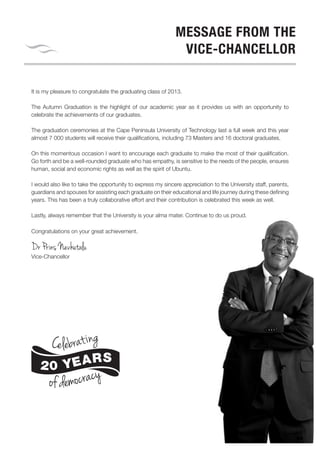 It is my pleasure to congratulate the graduating class of 2013.
The Autumn Graduation is the highlight of our academic year as it provides us with an opportunity to
celebrate the achievements of our graduates.
The graduation ceremonies at the Cape Peninsula University of Technology last a full week and this year
almost 7 000 students will receive their qualiﬁcations, including 73 Masters and 16 doctoral graduates.
On this momentous occasion I want to encourage each graduate to make the most of their qualiﬁcation.
Go forth and be a well-rounded graduate who has empathy, is sensitive to the needs of the people, ensures
human, social and economic rights as well as the spirit of Ubuntu.
I would also like to take the opportunity to express my sincere appreciation to the University staff, parents,
guardians and spouses for assisting each graduate on their educational and life journey during these deﬁning
years. This has been a truly collaborative effort and their contribution is celebrated this week as well.
Lastly, always remember that the University is your alma mater. Continue to do us proud.
Congratulations on your great achievement.
Dr Prins Nevhutalu
Vice-Chancellor
MESSAGE FROM THE
VICE-CHANCELLOR
 