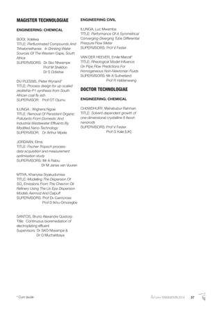 AutumnGRADUATION 2014 37* Cum laude
MAGISTER TECHNOLOGIAE
ENGINEERING: CHEMICAL
BOOI, Xolelwa
TITLE: Perﬂuorinated Compounds And
Trihalomethanes In Drinking Water
Sources Of The Western Cape, South
Africa
SUPERVISORS: Dr Sko Ntwampe
Prof M Sheldon
Dr S Odisitse
DU PLESSIS, Pieter Wynand*
TITLE: Process design for up-scaled
zeoliteNa-P1 synthesis from South
African coal ﬂy ash
SUPERVISOR: Prof OT Ojumu
ILUNGA , Wighens Ngoie
TITLE: Removal Of Persistent Organic
Pollutants From Domestic And
Industrial Wastewater Efﬂuents By
Modiﬁed Nano-Technology
SUPERVISOR: Dr Arthur Mpela
JORDAAN, Elma
TITLE: Fischer-Tropsch process-
data acquisition and measurement
optimisation study
SUPERVISORS: Mr A Rabiu
Dr M Janse van Vuuren
MTIYA, Khanyisa Siyakudumisa
TITLE: Modelling The Dispersion Of
SO2 Emissions From The Chevron Oil
Reﬁnery Using The Us Epa Dispersion
Models Aermod And Calpuff
SUPERVISORS: Prof Ek Cairncross
Prof D Ikhu-Omoregbe
SANTOS, Bruno Alexandre Quistorp
Title: Continuous bioremediation of
electroplating efﬂuent
Supervisors: Dr SKO Ntwampe &
Dr G Muchatibaya
ENGINEERING CIVIL
ILUNGA, Luc Mwamba
TITLE: Performance Of A Symmetrical
Converging-Diverging Tube Differential
Pressure Flow Meter
SUPERVISORS: Prof V Fester
VAN DER HEEVER, Emile Marcel*
TITLE: Rheological Model Inﬂuence
On Pipe Flow Predictions For
Homogeneous Non-Newtonian Fluids
SUPERVISORS: Mr A Sutherland
Prof R Haldenwang
DOCTOR TECHNOLOGIAE
ENGINEERING: CHEMICAL
CH0WDHURY, Mahabubur Rahman
TITLE: Solvent dependent growth of
one-dimensional crystalline ß-feooh
nanorods
SUPERVISORS: Prof V Fester
Prof G Kale [UK]
 