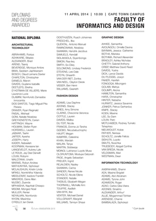 NATIONAL DIPLOMA
ARCHITECTURAL
TECHNOLOGY
ABRAHAMS, Rukiya
ADHIKARIE, Bilqees
ALEXANDER, Brad
AREND, Taariq
BEVERIDGE, Monique Ambre
BIWA, Saddam Japhikarsem
BOSCH, Claud Lemans Dexter
CHARLTON, Christopher
DANIELS, Marvin
DAVIDS, Guylaine Isabelle
DEETLEFS, Elretha
D’HOTMAN DE VILLIERS, Marie
Laurence Lucie
DLAMINI, Nomfundo Zamasiba
Innocentia
DOS SANTOS, Tiago Miguel Pita
Pereira
DRAVER, Ryan Reginald
FAISAL, Mishaal
GONI, Natalie Nwabisa
GREYVENSTEYN, Carien
HATTINGH, Wayne
HOLMAN, Stefan Ryan
HORSWELL, Lauren
JABAAR, Taahir
JAFFER, Ayesha
JOSEPH, Harry
KADER, Nabeelah
KOOPMAN, Keneane Ian
LANGEVELDT, Aubrey Lyle
LE ROUX, Jay Dee Danwill
LOUW, Robynn
MALOTANA, Unathi
MARAIS, Robyn Andrea
MATHUNYWA, Siphokazi
MCLAUGHLIN, Kristin Linda
MFIKILI, Nomkhitha Yolanda
MIDDLEWAY, Isadore Franklin
MINORDS, Dane Allan
MJOBO, Ziyanda
MPHAISHA, Naphtali Chisepo
MSOMI, Mongezi Noel
MULLER, Renier
NDYALVAN, Nomfundo
NYONI, Masimba
O’REILLY, Ian Derek
OOSTHUIZEN, Ruach Johannes
PRESCHEL, Ilka
QUENTAL, Antonio Manuel
RAMNCWANA, Nwabisa
SAAIMAN, Hendrik Jacobus
SAMUELS, Kendall
SIDLAKADLA, Siyambonga
SIMON, Raa-Ieq
SMITH, So-Dieq
SOLOMONS, Lindsay Frederick
STEVENS, Lee-Dale
STEYN, Ghaarith
VAN DER RIET, Zonika
VAN NEEL, Clayton Derek
VISSER, Ben Henri
WILLIAMS, Gaarieth
FASHION DESIGN
ADAMS, Lisa Daphne
ADONIS, Stacey
ARIES, Amy Simone
CLARKE, Chevonne Veronica
COTTLE, Lauren
DAVIDS, Malika
DU TOIT, Nicola
FRANCIS, Donna-Jo Tarsha
GQOBO, Nkcubabuchopho
HAUPT, Megan
KAMPIRE, Celestine
KHAN, Wardah
MALAN, Tanya
MARTIN, Siddeeqa
MDINGI, Lukhanyo Luyolo Musa
OLORUNTOBA, Modupe Deborah
PAGE, Angelo Sebastian
PREUER, Ingrid
REJALDIEN, Nazley
SAAIMAN, Carina
SANDER, Renee Nicole
SCHOLTZ, Nicole Eilene
STANDER, Natalie
THEBUS, Elizabeth Megan
THORNHILL, Michelle Ann
TOUFFIE, Aadilah
VAN WYK, Ilse
VENTER, Michael Daniel
VOLLGRAAFF, Margriet
WILLIAMS, Tamsyn Shaye
GRAPHIC DESIGN
AHHEE, Samantha
AVOUNGOU, Ornella Davina
BAYMAN, Jessica Catherine
BOTHA, Mariska
BOTHMA, Richard Alexander
BRADLEY, Ashley Nicholas
CHETTY, Gabriel Anthony
CRISP, Matthew David Read
DAVIDS, Yusha
DICK, Lance Davids
DU PLESSIS, Jowyn
FAKIER, Hanifah
FONGOQA, Mbongeni
GOLABI, Mahya
GOLIMPI, Akona
HAMILTON, Samantha
HARA, Christopher
HINTER, Natasha
HURWITZ, Jessica Savanna
JONKER, Petrus Gerhardus
KNIPE, Stacey
KOEN, Maxine
LEE, So Dam
LOUW, Petri
MOTLHABEDI, Rodney Tumelo
Tshephiso
NIEUWOUDT, Kobie
PATHER, Nerissa
SCHOLTZ, Jonelle Felicia
SISHUTA, Luyolo
SMUTS, Nuschka
TRUEBODY, Abigail Cynthia
VAN BREDA, Nicole
VELDSMAN, Mari
WESTMAN, Dean
INFORMATION TECHNOLOGY
AABRAHAMS, Shamir
ADA, Maxine Brigdet
ADAMS, Abri Abraham
ADAMS, Tyrone John
ADAMSON, Roger
ADAO, Carlos Gika Vieira
ADONISI, Sinakho
ALEXANDER, Arthur*
ALLIE, Mogammad Tohhier
ARENDSE, Charne
BAMBALAZA, Siphokazi
DIPLOMAS
AND DEGREES
AWARDED
11 APRIL 2014 | 10:00 | CAPE TOWN CAMPUS
FACULTY OF
INFORMATICS AND DESIGN
38 AutumnGRADUATION 2014 * Cum laude
 