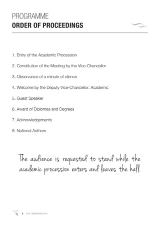 4 APRIL GRADUATION 2014
PROGRAMME
ORDER OF PROCEEDINGS
1. Entry of the Academic Procession
2. Constitution of the Meeting by the Vice-Chancellor
3. Observance of a minute of silence
4. Welcome by the Deputy Vice-Chancellor: Academic
5. Guest Speaker
6. Award of Diplomas and Degrees
7. Acknowledgements
8. National Anthem
The audience is requested to stand while the
academic procession enters and leaves the hall.
 