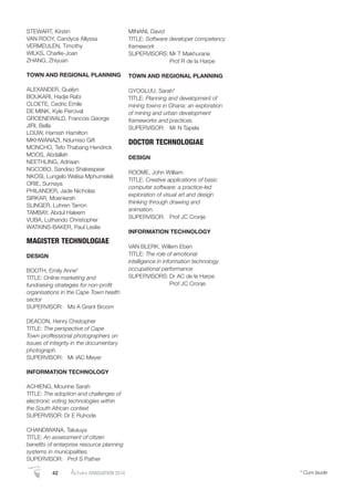 42 AutumnGRADUATION 2014 * Cum laude
STEWART, Kirstin
VAN ROOY, Candyce Allyssa
VERMEULEN, Timothy
WILKS, Charlie-Joan
ZHANG, Zhiyuan
TOWN AND REGIONAL PLANNING
ALEXANDER, Qualyn
BOUKARI, Hadje Rabi
CLOETE, Cedric Emile
DE MINK, Kyle Percival
GROENEWALD, Francois George
JIRI, Bella
LOUW, Hamish Hamilton
MKHWANAZI, Ndumiso Gift
MONCHO, Tefo Thabang Hendrick
MOOS, Abdallah
NEETHLING, Adriaan
NGCOBO, Sandiso Shakespear
NKOSI, Lungelo Welisa Mphumeleli
ORIE, Sumaya
PHILANDER, Jade Nicholas
SIRKAR, Moenierah
SLINGER, Luhren Tarron
TAMBAY, Abdul Haleem
VUBA, Luthando Christopher
WATKINS-BAKER, Paul Leslie
MAGISTER TECHNOLOGIAE
DESIGN
BOOTH, Emily Anne*
TITLE: Online marketing and
fundraising strategies for non-proﬁt
organisations in the Cape Town health
sector
SUPERVISOR: Ms A Grant Broom
DEACON, Henry Chistopher
TITLE: The perspective of Cape
Town proffessional photographers on
issues of integrity in the documentary
photograph.
SUPERVISOR: Mr IAC Meyer
INFORMATION TECHNOLOGY
ACHIENG, Mourine Sarah
TITLE: The adoption and challenges of
electronic voting technologies within
the South African context
SUPERVISOR: Dr E Ruhode
CHANDIWANA, Takauya
TITLE: An assessment of citizen
beneﬁts of enterprise resource planning
systems in municipalities.
SUPERVISOR: Prof S Pather
MINANI, David
TITLE: Software developer competency
framework
SUPERVISORS: Mr T Makhurane
Prof R de la Harpe
TOWN AND REGIONAL PLANNING
GYOGLUU, Sarah*
TITLE: Planning and development of
mining towns in Ghana: an exploration
of mining and urban development
frameworks and practices.
SUPERVISOR: Mr N Tapela
DOCTOR TECHNOLOGIAE
DESIGN
ROOME, John William
TITLE: Creative applications of basic
computer software: a practice-led
exploration of visual art and design
thinking through drawing and
animation.
SUPERVISOR: Prof JC Cronje
INFORMATION TECHNOLOGY
VAN BLERK, Willem Eben
TITLE: The role of emotional
intelligence in information technology
occupational performance
SUPERVISORS: Dr AC de la Harpe
Prof JC Cronje
 