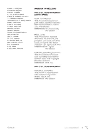 AutumnGRADUATION 2014 51* Cum laude
NGAMILE, Sibongiseni
NGCAKANI, Bongeka
NGEDLE, Bongeka
NJOZELA, Ruth Noxolisa
NTIKINCA, Sikelela Noma-Afrika
OJI, Obiefula Nnadi Elvis
ONGANGA SENDE, Jeffrey Vladimir
REINES, Lisa Shirley
RORICH, Miche Kelly
SCOBLE, Kevin Peter
SIBANDA, Abokoe
SIPUNZI, Bongiwe
SIXISHE, Lungiswa Prudence
SMITH, Kelly-Lee
SMUTS, Jeanelle
STOFILE, Sobantu
THUYNSMA, Kelly Lee
TYALA, Lennox Luzuko
VEYI, Nokubonga
VUBA, Yonela
VUMAZONKE, Nwabisa
MAGISTER TECHNOLOGIAE
PUBLIC RELATIONS MANAGEMENT
(COURSE BASED)
IKOSA, Morna Magnaem
TITLE: The selected perceptions of
public relations practictioners about the
Public Relations Institute of Southern
Africa (PRISA) Namibia
SUPERVISORS: Dr S. Krishnamurthy
Prof N Bechan
MBUSI, Mandla
TITLE: An assessment of selected
stakeholders’ attitude towards, and
perceptions to the construction of new
nuclear power plants in the Western
and Eastern Cape regions, South Africa
SUPERVISORS: Dr T Mgwebi
Prof N Bechan
RAMOKATE, Lame Mendy Gaomonnye
TITLE: The contribution of corporate
social responsibility to organisational
reputation: a case study of Kgalagadi
Breweries in Botswana.
SUPERVISOR: Dr PE Angu
PUBLIC RELATIONS MANAGEMENT
GOVENDER, Jerusha Althea
TITLE: The role of magazine content
in the creation of young women’s
identities in South Africa.
SUPERVISOR: Prof N Bechan
 