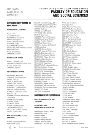 ADVANCED CERTIFICATE IN
EDUCATION
BARRIERS TO LEARNING
ALLIE, Faiek
LOUW, Felicity Lee
MASHONGA, Paul James
MOYO, Sitshengisiwe
NQWILI, Amanda Prunella
SCHOLTZ, Lizelle*
SOLOMON, Moegsiena
SYLVESTER, Faith Petronella Frances
TINZI, Nolubabalo
TITUS, Bruce Lester
ZAINDEEN, Galeema
FOUNDATION PHASE
FARAO, Catherine Lucia
HENDRICKS, Blanche Jennifer Joan
THOLE, Seipati Jane
VAN NOOI, Benesia
INTERMEDIATE PHASE
ABRAHAMS, Merle Una
DUKASHE, Sindiswa Cynthia
FAKIER, Firdous*
HECTOR, Kerwin Paul
HOOGAARD, Johanna
MAHONEY, Johnay Daryll
MANCHEST, Leslene Desiree
MPISANE, Victress Nomsa
MTINGENI, Gertrude Zukiswa
NDLOVU, Life
NODUME, Nombeku Ntombomzi
Winnifred
PHILLIP, Zoliswa Shiella
RUITERS, Lizette
SOTASHE, Delisile
TETIWE-MHLAMANZANA,
Nozithyhilelo Valencia
WILCOCKS, Michelle Theresa*
WISANI, Judith Lulama
MULTI-GRADE/MULTI AGE
TEACHING
ADAMS, Deborah Catherine
BAARTMAN, Cindy
BAGAPI, Keikantsemang Judith
CLAASSEN, Elizabeth Rose Altha
CROUWCAMP, Melody Marcelle
CUPIDO, Carla-Lee
CUPIDO, Lynne Merchia*
CUTTINGS, Hilton Eldridge
DINTHE, Chrishenda
GALEBOE, Tshenolo Revelation
GRIESSEL, Johanna Christina*
GUMBU, Raesibe Elizabeth
HOFFMAN, Gloreen Joan
HOPLEY, Henelene Gail Patricia*
JONES, Jacobus
KAKETSO, Senise Gladian
KGAFELA, Malerato Andronicca
LEBURU, Didimalang Jeanny
LEKALAKALA, Regina Maphuti
MAITSEBOA, Pulane Catherine
MANUEL, Melvin Geoffrey
MECWI, Motlalepula Susan
MOLWAGAE, Kgomotso
MONGOTLENG, Kelebogile Doreen
MOREMI, Charlotte Tshidiso
MOSIELELE, Ontlametse Olgan
MOTHELESI, Obonye Gloria
NKOKOU, Kelebamang Esther
NKOKOU, Tebatso Florah
PATIENCE, Juliana Rebecca
PHUTHIYAGAE, Lemme Lenah
PHEKULA, Buyisile
SEBUSENG, Tselane Monica
SELEMOGO, Maipolelo Audrey
SEONYANE, Deborah Keabetswe
SWANEPOEL, Pieter
VAN WYK, Sonia Zelda
BACCALAUREUS EDUCATIONIS
FURTHER EDUCATION AND
TRAINING
ECONOMIC AND
MANAGEMENT SCIENCES
ABRAHAMS, Eleanor Denise
ABRAHAMS, Emile
ADAMS, Habiel
ADAMS, John-Ray
ADAMS, Mandy Shenelle
ADONISI, Nosicelo Pretty
ANDREWS, Clint John Scott
APRIL, Maxine Verene
ARENDSE, Runel
AROSI, Mzwamandla James
BARNARDO, Tamaryn Cheree
BARNES, Le- Shovaghn Barney
BEZUIDENHOUT, Wynand Frederik
BOER, Elbeth Le-Dean
BOOYSEN, Francois Jaco
BOTHA, Cornelius Johannes*
BOTMA, Jacobus Johannes
BOUGAARDT, Astrid Michelle
BOWKERS, Lynandro Ursula
BRANDT, Dorette
BUSH, Lee-Ann
BUSO, Sabelo Gladwin
CAPES, Jade Ross
CARNOW, Carmia Laurizza
COERT, Marchelle Gillian
COLLINS, Irvine Clement
COLLISON, Emile
CONSTANCE, Celestino Luigi
DANIELS, Staci
DAVIDS, Shadley Adam
DE KOKER, Oneil Grandard*
DE VRIES, Terence
DE WET, Faren Elizabeth
DEAL, Thagan Henry
DEELMAN, Calfron Kassieff
DEELMAN, Truweda Jessica
DOURIES, Shearle Rashieda
DOUW, Cershwin Mecharna
DREYDEN, Ashley Peter Godfrey
FASSER, Sue Ellen
FORBES, Jeseca*
FORTUIN, Edgar Dean
FOURIE, Arendene*
FOURIE, Maria
FOURIE, Thelma*
FRANSMAN, Jeffrey William*
GIDIMISANA, Mkhanyiseli
GRUNDER, Olga*
HARDING, Ricardo John
HARTOGH, Justine
HENDRICKS, Yasmeen
HESS, Jayde
HILL, Nikki Laverne
HLWELE, Pamela Vuyiswa
JABAAR, Isma-Eel
JACOBS, Charne
JACOBS, Jill Melissa*
JANSE VAN RENSBURG, Werner
DIPLOMAS
AND DEGREES
AWARDED
12 APRIL 2014 | 14:00 | CAPE TOWN CAMPUS
FACULTY OF EDUCATION
AND SOCIAL SCIENCES
52 Autumn GRADUATION 2014 * Cum laude
 