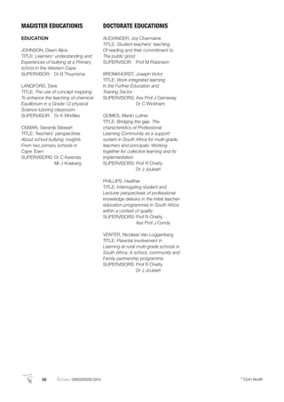 MAGISTER EDUCATIONIS
EDUCATION
JOHNSON, Dawn Alice
TITLE: Learners’ understanding and
Experiences of bullying at a Primary
school in the Western Cape.
SUPERVISOR: Dr B Thuynsma
LANGFORD, Dere
TITLE: The use of concept mapping
To enhance the teaching of chemical
Equilibrium in a Grade 12 physical
Science tutoring classroom.
SUPERVISOR: Dr K Whittles
OSMAN, Gerarde Stewart
TITLE: Teachers’ perspectives
About school bullying: insights
From two primary schools in
Cape Town
SUPERVISORS: Dr C Kwenda
Mr J Koeberg
DOCTORATE EDUCATIONIS
ALEXANDER, Joy Charmaine
TITLE: Student teachers’ teaching
Of reading and their commitment to
The public good
SUPERVISOR: Prof M Robinson
BRONKHORST, Joseph Victor
TITLE: Work-integrated learning
In the Further Education and
Training Sector
SUPERVISORS: Ass Prof J Garraway
Dr C Wickham
GOMES, Martin Luther
TITLE: Bridging the gap. The
characteristics of Professional
Learning Community as a support
system in South Africa for multi-grade,
teachers and principals: Working
together for collective learning and its
implementation
SUPERVISORS: Prof R Chetty
Dr J Joubert
PHILLIPS, Heather
TITLE: Interrogating student and
Lecturer perspectives of professional
knowledge delivery in the initial teacher-
education programmes in South Africa
within a context of quality
SUPERVISORS: Prof R Chetty
Ass Prof J Condy
VENTER, Nicolaas Van Loggenberg
TITLE: Parental involvement in
Learning at rural multi-grade schools in
South Africa: A school, community and
Family partnership programme
SUPERVISORS: Prof R Chetty
Dr J Joubert
56 Autumn GRADUATION 2014 * Cum laude56 AutumnGRADUATION 2014 * Cum laude
 