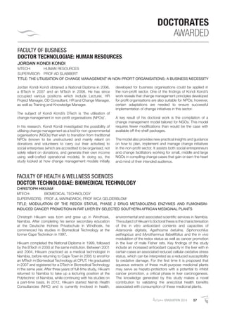 AutumnGRADUATION 2014 57
FACULTY OF BUSINESS
DOCTOR TECHNOLOGIAE: HUMAN RESOURCES
JORDAN KONDI KONDI
MTECH: HUMAN RESOURCES
SUPERVISOR: PROF AD SLABBERT
TITLE: THE UTILISATION OF CHANGE MANAGEMENT IN NON-PROFIT ORGANISATIONS: A BUSINESS NECESSITY
Jordan Kondi Kondi obtained a National Diploma in 2006,
a BTech in 2007 and an MTech in 2008. He has since
occupied various positions which include Lecturer, HR
Project Manager, OD Consultant, HR and Change Manager,
as well as Training and Knowledge Manager.
The subject of Kondi Kondi’s DTech is ‘the utilisation of
change management in non-proﬁt organisations (NPOs)’.
In his research, Kondi Kondi investigated the possibility of
utilising change management as a tool for non-governmental
organisations (NGOs) that wish to transition from traditional
NPOs (known to be unstructured and mainly reliant on
donations and volunteers to carry out their activities) to
social enterprises (which are accredited to be organised, not
solely reliant on donations, and generate their own income
using well-crafted operational models). In doing so, the
study looked at how change management models initially
developed for business organisations could be applied in
the non-proﬁt sector. One of the ﬁndings of Kondi Kondi’s
work reveals that change management principles developed
for proﬁt organisations are also suitable for NPOs; however,
certain adaptations are needed to ensure successful
implementation of change initiatives in this sector.
A key result of his doctoral work is the compilation of a
change management model tailored for NGOs. This model
requires fewer modiﬁcations than would be the case with
available off-the-shelf packages.
The model also provides new practical insights and guidance
on how to plan, implement and manage change initiatives
in the non-proﬁt sector. It assists both social entrepreneurs
and change facilitators working for small, middle and large
NGOs in compiling change cases that gain or earn the heart
and mind of their intended audience.
DOCTORATES
AWARDED
FACULTY OF HEALTH & WELLNESS SCIENCES
DOCTOR TECHNOLOGIAE: BIOMEDICAL TECHNOLOGY
CHRISTOPH HIKUAM
MTECH: BIOMEDICAL TECHNOLOGY
SUPERVISORS: PROF JL MARNEWICK; PROF WCA GELDERBLOM
TITLE: MODULATION OF THE REDOX STATUS, PHASE 2 DRUG METABOLIZING ENZYMES AND FUMONISIN-
INDUCED CANCER PROMOTION IN RAT LIVER BY SELECTED SOUTHERN AFRICAN MEDICINAL PLANTS
Christoph Hikuam was born and grew up in Windhoek,
Namibia. After completing his senior secondary education
at the Deutsche Hohere Privatschule in Windhoek, he
commenced his studies in Biomedical Technology at the
former Cape Technikon in 1997.
Hikuam completed the National Diploma in 1999, followed
by the BTech in 2000 at the same institution. Between 2001
and 2004, Hikuam practiced as a medical technologist in
Namibia, before returning to Cape Town in 2005 to enrol for
an MTech in Biomedical Technology at CPUT. He graduated
in 2007 and registered for a DTech in Biomedical Technology
in the same year. After three years of full-time study, Hikuam
returned to Namibia to take up a lecturing position at the
Polytechnic of Namibia, while continuing with his studies on
a part-time basis. In 2012, Hikuam started Namib Health
Consultancies (NHC) and is currently involved in health,
environmental and associated scientiﬁc services in Namibia.
ThesubjectofHikuam’sdoctoralthesisisthecharacterisation
of the in vitro antioxidant contents and capacities of
Adansonia digitata, Agathosma betulina, Siphonochilus
aethiopicus and Myrothamnus ﬂabellifolius and the in vivo
modulation of the redox status as well as cancer promotion
in the liver of male Fisher rats. Key ﬁndings of the study
include an increased antioxidant capacity in the liver with in
certain cases an associated reduced cellular oxidative stress
status, which can be interpreted as a reduced susceptibility
to oxidative damage. For the ﬁrst time it is proposed that
aqueous extracts of these multi-purpose medicinal plants
may serve as hepato-protectors with a potential to inhibit
cancer promotion, a critical phase in liver carcinogenesis.
The knowledge generated by this study makes a novel
contribution to validating the anecdotal health beneﬁts
associated with consumption of these medicinal plants.
 