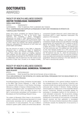 58 AutumnGRADUATION 2014
DOCTORATES
AWARDED
FACULTY OF HEALTH & WELLNESS SCIENCES
DOCTOR TECHNOLOGIAE: RADIOGRAPHY
SHEILA ANNE BROCK
MTECH: RADIOGRAPHY
SUPERVISORS: PROF TE MATSHA; PROF LG BEKKER; MS F ISAACS
TITLE: COMPRESSION AND DOPPLER ULTRASOUND OF DEEP VEIN THROMBOSIS IN PATIENTS ON
TUBERCULOSIS TREATMENT
Sheila Anne Brock completed her National Diploma in
Diagnostic Radiography in 1984 at the former Cape
Technikon. She completed a BTech: Radiography
(Ultrasound) cum laude in 1996, followed by an MTech:
Radiography cum laude in 2001, also at the former Cape
Technikon. In 2009 she registered for a DTech: Radiography
at CPUT. Brock has acquired vast clinical experience in
diagnostic radiography and ultrasound at both state and
private health care facilities.
She has become an expert in many ﬁelds in diagnostic
ultrasound and is currently the Head of Department
at Bergman Ross and Partners Radiology Practice in
Cape Town. Brock also served as a teacher, examiner
and moderator and has made an invaluable contribution
towards ultrasound education at CPUT. Brock’s study, done
in collaboration with the Desmond Tutu HIV Centre at the
University of Cape Town, focused on an imaging modality,
compression Doppler ultrasound, used to detect deep vein
thrombosis (DVT) in newly diagnosed tuberculosis (TB)
patients on TB medication.
The study showed the efﬁcacy and beneﬁt of using
compression Doppler ultrasound in the detection of clinically
asymptomatic and symptomatic DVT in patients at the DP
Marais TB Hospital, Western Cape. The study conﬁrmed
a higher rate of DVT in newly diagnosed TB patients than
has been previously seen; the popliteal vein was identiﬁed
as the most frequent location for a DVT; and the most
common time the DVT developed post commencement of
the TB treatment was day 10. Given the seriousness of
the embolic complications of DVT, the outcome of Brock’s
study has clearly demonstrated the invaluable advantage for
prophylactic ultrasound screening in the early detection of
DVT even in asymptomatic patients.
FACULTY OF HEALTH & WELLNESS SCIENCES
DOCTOR TECHNOLOGIAE: BIOMEDICAL TECHNOLOGY
AMOS MUSENGI
MTECH: BIOTECHNOLOGY
SUPERVISORS: PROF SG BURTON; PROF BI PLETSCHKE; DR M LE ROES-HILL
TITLE: EXPLOITATION OF THE POTENTIAL OF A NOVEL BACTERIAL PEROXIDASE FOR THE DEVELOPMENT OF A
NEW BIOCATALYTIC PROCESS
AmosMusengigrewupinGweru,Zimbabwe.Hematriculated
at the Milton High School, Bulawayo, in 1998. In 2004
he obtained a BSc Honours in Food Science Technology,
followed by a Master of Science in Biotechnology from the
University of Zimbabwe in 2007. He registered for his DTech
degree at the CPUT in 2010, and began his work in the
ﬁeld of actinomycete peroxidases and biocatalysis in the
Biocatalysis and Technical Biology Research Group.
The subject of Musengi’s DTech thesis is the production,
isolation, puriﬁcation and biochemical description of a novel
actinomycete peroxidase and its potential application in
the production of novel antioxidants. The use of different
bioreactor systems (airlift, bubble and stirred-tank) allowed
for the identiﬁcation of the optimal conditions required for
the increased production of the enzyme. Production was
achieved at levels that are signiﬁcantly higher than what had
previously been reported in literature, thereby identifying
actinomycetes as a viable source of this industrially relevant
enzyme. Furthermore, Musengi successfully applied the
peroxidase in biocatalysis reactions for the production of
novel antioxidant compounds. The bio-economy strategy
adopted by South Africa has identiﬁed the need for the
development of processes for the production of industrially
relevant enzymes and their application in biocatalysis
reactions. This study is therefore topical and offers a valuable
contribution towards the development of bio-economy in
the country.
 