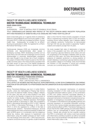 AutumnGRADUATION 2014 59
DOCTORATES
AWARDED
FACULTY OF HEALTH & WELLNESS SCIENCES
DOCTOR TECHNOLOGIAE: BIOMEDICAL TECHNOLOGY
DAVID JONAH SOITA
MTECH: NURSING
SUPERVISORS: PROF TE MATSHA; PROF RT ERASMUS; DR AE ZEMLIN
TITLE: CARDIOVASCULAR DISEASE RISK PROFILE OF THE SOUTH AFRICAN MIXED ANCESTRY POPULATION
WITH HIGH INCIDENCE OF DIABETES MELLITUS: BASELINE AND THREE YEAR FOLLOW-UP
David Jonah Soita grew up in Uganda where he obtained a
Diploma in Clinical Medicine and Community Health in 1998.
He joined CPUT in 2006 and completed his BTech: Primary
Health Care. Subsequently, he enrolled for an MTech:
Nursing and graduated in 2009. He registered for a DTech:
Biomedical Technology in 2010.
Cardiovascular diseases (CVD) are increasingly common
worldwide, and disproportionately affect people in
developing countries. Within developing countries such as
South Africa, the CVD traits are increasingly common among
disadvantaged or previously disadvantaged populations
who were thought to be at lower risk of such conditions.
The subject of Soita’s DTech thesis focused on the CVD risk
proﬁle over three years in the mixed ancestry population that
had been shown to have one of the highest prevalences
of diabetes in South Africa and Africa in general. Soita was
able to show that the mixed ancestry population of South
Africa is experiencing increasing rates of CVD risk factors,
including chronic kidney diseases, type 2 diabetes mellitus
and metabolic syndrome. Furthermore, he demonstrated
that high CVD risk was also evident in apparently “healthy”
subjects and subjects younger than 35 years.
His study revealed high rates of deterioration of glucose
status in this population over time, with about one ﬁfth of
them acquiring a glucose tolerance worse status and over
5% progressing to the full-stage of diabetes within as short
a period as three years. His study demonstrated that the
presence of metabolic syndrome is a strong predictor of
incident diabetes or worsening in glucose tolerance status in
this population. Based on his ﬁndings, Soita recommended
the inclusion of CVD education in school and university
curricula, as is currently being done for HIV/AIDS.
FACULTY OF HEALTH & WELLNESS SCIENCES
DOCTOR TECHNOLOGIAE: BIOMEDICAL TECHNOLOGY
EMMA TUTU MASECHELA THAMAHANE-KATENGUA
MTECH: BIOMEDICAL TECHNOLOGY
SUPERVISORS: PROF J VAN ROOYEN; PROF JL MARNEWICK
TITLE: EFFECT OF ROOIBOS AND RED PALM OIL SUPPLEMENTATION, ALONE OR IN COMBINATION, ON CARDIAC
FUNCTION AFTER EXPOSURE TO HYPERTENSION AND INFLAMMATION IN AN ISCHAEMIA/REPERFUSION INJURY
MODEL
Emma Thamahane-Katengua was born in Leribe District,
Lesotho, where she matriculated at Pitseng High School.
She joined the National Health Training College in Maseru
for two years. She was one of three students in her class
to be sent to the Republic of Ireland by the Government of
Lesotho for further studies in Medical Laboratory Science,
where she qualiﬁed as a Medical Laboratory Technologist
at Dublin Institute of Technology in 1999. She completed a
BTech in Biomedical Technology at CPUT in 2007, followed
by an MTech in Biomedical Technology in 2010, also at
CPUT. In 2010 she registered for a DTech in the ﬁeld of
cardiovascular research. Thamahane-Katengua’s doctoral
thesis explored the cardio-protective properties of dietary red
palm oil (RPO) alone or in combination with the indigenous
herbal tea, rooibos, after exposure to hypertension and
inﬂammation using the isolated perfused rat heart model.
The main ﬁndings of the study were: 1) RPO improved post-
ischaemic functional recovery in a genetic model of essential
hypertension, the proposed mechanisms of protection
including modulation of nitric oxide activity and improved
myocardial antioxidant defence system; 2) The combination
of RPO and rooibos improved myocardial tolerance to
ischaemia-reperfusion injury in a model of inﬂammation. The
proposed mechanisms of protection included enhanced up-
regulation of endogenous myocardial anti-inﬂammatory IL-
10, modulation of the NFkB and p38 signalling pathway and
improved expression of myocardial antioxidant enzymes.
For the ﬁrst time, having included vasculature aspects in the
cardio-protective effects of RPO, Thamahane-Katengua has
shown that the NO-cGMP pathway and antioxidant defence
systems may act synergistically to restore cardiovascular
function. Results also provide the ﬁrst scientiﬁc evidence
that RPO in combination with rooibos could have potential
anti-inﬂammatory activities at systemic as well as myocardial
levels, which may be beneﬁcial in clinically relevant conditions
where inﬂammation plays a role.
 