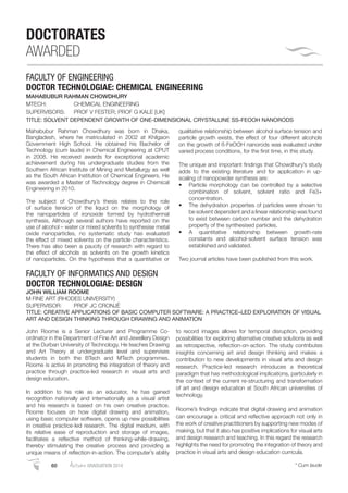 60 AutumnGRADUATION 2014 * Cum laude
DOCTORATES
AWARDED
FACULTY OF ENGINEERING
DOCTOR TECHNOLOGIAE: CHEMICAL ENGINEERING
MAHABUBUR RAHMAN CHOWDHURY
MTECH: CHEMICAL ENGINEERING
SUPERVISORS: PROF V FESTER; PROF G KALE [UK]
TITLE: SOLVENT DEPENDENT GROWTH OF ONE-DIMENSIONAL CRYSTALLINE SS-FEOOH NANORODS
Mahabubur Rahman Chowdhury was born in Dhaka,
Bangladesh, where he matriculated in 2002 at Khilgaon
Government High School. He obtained his Bachelor of
Technology (cum laude) in Chemical Engineering at CPUT
in 2008. He received awards for exceptional academic
achievement during his undergraduate studies from the
Southern African Institute of Mining and Metallurgy as well
as the South African Institution of Chemical Engineers. He
was awarded a Master of Technology degree in Chemical
Engineering in 2010.
The subject of Chowdhury’s thesis relates to the role
of surface tension of the liquid on the morphology of
the nanoparticles of ironoxide formed by hydrothermal
synthesis. Although several authors have reported on the
use of alcohol – water or mixed solvents to synthesise metal
oxide nanoparticles, no systematic study has evaluated
the effect of mixed solvents on the particle characteristics.
There has also been a paucity of research with regard to
the effect of alcohols as solvents on the growth kinetics
of nanoparticles. On the hypothesis that a quantitative or
qualitative relationship between alcohol surface tension and
particle growth exists, the effect of four different alcohols
on the growth of ß-FeOOH nanorods was evaluated under
varied process conditions, for the ﬁrst time, in this study.
The unique and important ﬁndings that Chowdhury’s study
adds to the existing literature and for application in up-
scaling of nanopowder synthesis are:
Particle morphology can be controlled by a selective
combination of solvent, solvent ratio and Fe3+
concentration.
The dehydration properties of particles were shown to
be solvent dependent and a linear relationship was found
to exist between carbon number and the dehydration
property of the synthesised particles.
A quantitative relationship between growth-rate
constants and alcohol-solvent surface tension was
established and validated.
Two journal articles have been published from this work.
FACULTY OF INFORMATICS AND DESIGN
DOCTOR TECHNOLOGIAE: DESIGN
JOHN WILLIAM ROOME
M FINE ART (RHODES UNIVERSITY)
SUPERVISOR: PROF JC CRONJÉ
TITLE: CREATIVE APPLICATIONS OF BASIC COMPUTER SOFTWARE: A PRACTICE–LED EXPLORATION OF VISUAL
ART AND DESIGN THINKING THROUGH DRAWING AND ANIMATION
John Roome is a Senior Lecturer and Programme Co-
ordinator in the Department of Fine Art and Jewellery Design
at the Durban University of Technology. He teaches Drawing
and Art Theory at undergraduate level and supervises
students in both the BTech and MTech programmes.
Roome is active in promoting the integration of theory and
practice through practice-led research in visual arts and
design education.
In addition to his role as an educator, he has gained
recognition nationally and internationally as a visual artist
and his research is based on his own creative practice.
Roome focuses on how digital drawing and animation,
using basic computer software, opens up new possibilities
in creative practice-led research. The digital medium, with
its relative ease of reproduction and storage of images,
facilitates a reﬂective method of thinking-while-drawing,
thereby stimulating the creative process and providing a
unique means of reﬂection-in-action. The computer’s ability
to record images allows for temporal disruption, providing
possibilities for exploring alternative creative solutions as well
as retrospective, reﬂection-on-action. The study contributes
insights concerning art and design thinking and makes a
contribution to new developments in visual arts and design
research. Practice-led research introduces a theoretical
paradigm that has methodological implications, particularly in
the context of the current re-structuring and transformation
of art and design education at South African universities of
technology.
Roome’s ﬁndings indicate that digital drawing and animation
can encourage a critical and reﬂective approach not only in
the work of creative practitioners by supporting new modes of
making, but that it also has positive implications for visual arts
and design research and teaching. In this regard the research
highlights the need for promoting the integration of theory and
practice in visual arts and design education curricula.
 
