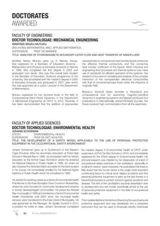 62 AutumnGRADUATION 2014
DOCTORATES
AWARDED
FACULTY OF ENGINEERING
DOCTOR TECHNOLOGIAE: MECHANICAL ENGINEERING
WINIFRED NDUKU MUTUKU
BED (HONS) MATHEMATICS, MSC: APPLIED MATHEMATICS
SUPERVISOR: PROF OD MAKINDE
TITLE: ANALYSIS OF HYDROMAGNETIC BOUNDARY LAYER FLOW AND HEAT TRANSFER OF NANOFLUIDS
Winifred Nduku Mutuku grew up in Nairobi, Kenya.
She registered for a Bachelor of Education (Science -
Mathematics and Physics) at Kenyatta University in Nairobi
in 1999. She completed her ﬁrst degree in 2002 and
graduated cum laude. She was the overall best student
in the Bachelor of Education (Science) programme of the
University. She proceeded with her master’s degree in 2005
at Kenyatta University and graduated in 2007, after which
she was appointed as a Junior Lecturer in the Department
of Mathematics.
Mutuku registered for her doctoral study in the ﬁeld of
Computational Nano-Fluids Dynamics in the Department
of Mechanical Engineering at CPUT in 2012. Recently, it
has been demonstrated that the addition of appropriate
nanoparticles to conventional heat transfer liquids enhances
the effective thermal conductivity and the convective
heat transfer coefﬁcient of the liquids. Most industrial and
engineering ﬂow processes and thermal systems now make
use of nanoﬂuids for efﬁcient operation of the systems. Her
research is focused on modeling and analysis of the complex
interaction of the nanoparticles’ electrical conductivities
with that of conventional base ﬂuids under the inﬂuence of
magnetic ﬁeld.
Mutuku’s doctoral thesis provides a theoretical and
computational tool for examining magneto-nanoﬂuid
dynamics in engineering systems and already produced four
publications in internationally ranked ISI listed journals. Her
thesis received high commendation from all the examiners.
Johann Schoeman grew up in Oudtshoorn in the Western
Cape Province. After his secondary education at Point High
School in Mossel Bay in 1986, he proceeded with his tertiary
education at the former Cape Technikon where he obtained
his National Diploma in Public Health in 1989, for which he
also received the Standard Bank accolade for the best student
in his course. He immediately enrolled for his National Higher
Diploma in Public Health which he completed in 1990.
He started his working career as a Senior Environmental Health
Practitioner in the Kwa-Nonqaba Town Council in Mossel Bay,
where his work focused on community development projects
in former disadvantaged communities. He joined the Mossel
Bay municipality in 1995 and worked as a Senior Environmental
Health Practitioner until 2005 when the municipal health
services were transferred to the Eden District Municipality. He
was appointed as the Manager: Air Quality Control in 2010,
a position he holds to date. Johann Schoeman completed
his masters degree in Environmental Health at CPUT under
supervision of Prof De Wet Schutte in 2010, and immediately
registered for the DTech degree in Environmental Health. His
doctoral research was initiated by his observation of a lack of
occupational safety practices in the workplace, especially in
small and medium seize industries. He postulated that there is
little doubt that the human factor is the single most important
contributing factor to critical work related accidents and that
personal protective equipment is seen as the last frontier in a
hierarchical process to protect workers against accidents and
disease. The aim of the candidate’s doctoral dissertation was
to development of a risk model, speciﬁcally aimed at the use
of personal protective equipment in the ﬁeld of occupational
health and safety.
Thismodelenlightensthefactorsinﬂuencingtheuseofpersonal
protective equipment and was developed into a predictive
instrument that can be used to timeously identify individuals
FACULTY OF APPLIED SCIENCES
DOCTOR TECHNOLOGIAE: ENVIRONMENTAL HEALTH
JOHANN SCHOEMAN
DTECH: ENVIRONMENTAL HEALTH
SUPERVISOR: PROF DE WET SCHUTTE
TITLE: THE DEVELOPMENT OF A SAFETY MODEL APPLICABLE TO THE USE OF PERSONAL PROTECTIVE
EQUIPMENT IN THE OCCUPATIONAL SAFETY ENVIRONMENT
 