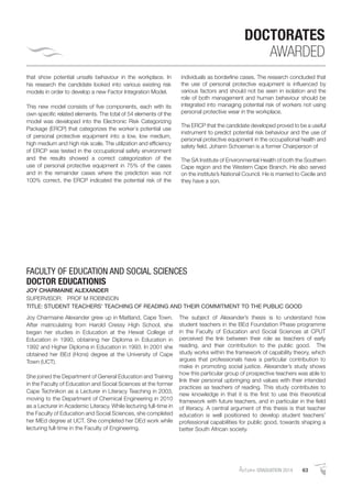 AutumnGRADUATION 2014 63
DOCTORATES
AWARDED
that show potential unsafe behaviour in the workplace. In
his research the candidate looked into various existing risk
models in order to develop a new Factor Integration Model.
This new model consists of ﬁve components, each with its
own speciﬁc related elements. The total of 54 elements of the
model was developed into the Electronic Risk Categorizing
Package (ERCP) that categorizes the worker`s potential use
of personal protective equipment into a low, low medium,
high medium and high risk scale. The utilization and efﬁciency
of ERCP was tested in the occupational safety environment
and the results showed a correct categorization of the
use of personal protective equipment in 75% of the cases
and in the remainder cases where the prediction was not
100% correct, the ERCP indicated the potential risk of the
individuals as borderline cases. The research concluded that
the use of personal protective equipment is inﬂuenced by
various factors and should not be seen in isolation and the
role of both management and human behaviour should be
integrated into managing potential risk of workers not using
personal protective wear in the workplace.
The ERCP that the candidate developed proved to be a useful
instrument to predict potential risk behaviour and the use of
personal protective equipment in the occupational health and
safety ﬁeld. Johann Schoeman is a former Chairperson of
The SA Institute of Environmental Health of both the Southern
Cape region and the Western Cape Branch. He also served
on the institute’s National Council. He is married to Cecile and
they have a son.
Joy Charmaine Alexander grew up in Maitland, Cape Town.
After matriculating from Harold Cressy High School, she
began her studies in Education at the Hewat College of
Education in 1990, obtaining her Diploma in Education in
1992 and Higher Diploma in Education in 1993. In 2001 she
obtained her BEd (Hons) degree at the University of Cape
Town (UCT).
She joined the Department of General Education and Training
in the Faculty of Education and Social Sciences at the former
Cape Technikon as a Lecturer in Literacy Teaching in 2003,
moving to the Department of Chemical Engineering in 2010
as a Lecturer in Academic Literacy. While lecturing full-time in
the Faculty of Education and Social Sciences, she completed
her MEd degree at UCT. She completed her DEd work while
lecturing full-time in the Faculty of Engineering.
The subject of Alexander’s thesis is to understand how
student teachers in the BEd Foundation Phase programme
in the Faculty of Education and Social Sciences at CPUT
perceived the link between their role as teachers of early
reading, and their contribution to the public good. The
study works within the framework of capability theory, which
argues that professionals have a particular contribution to
make in promoting social justice. Alexander’s study shows
how this particular group of prospective teachers was able to
link their personal upbringing and values with their intended
practices as teachers of reading. This study contributes to
new knowledge in that it is the ﬁrst to use this theoretical
framework with future teachers, and in particular in the ﬁeld
of literacy. A central argument of this thesis is that teacher
education is well positioned to develop student teachers’
professional capabilities for public good, towards shaping a
better South African society.
FACULTY OF EDUCATION AND SOCIAL SCIENCES
DOCTOR EDUCATIONIS
JOY CHARMAINE ALEXANDER
SUPERVISOR: PROF M ROBINSON
TITLE: STUDENT TEACHERS’ TEACHING OF READING AND THEIR COMMITMENT TO THE PUBLIC GOOD
 